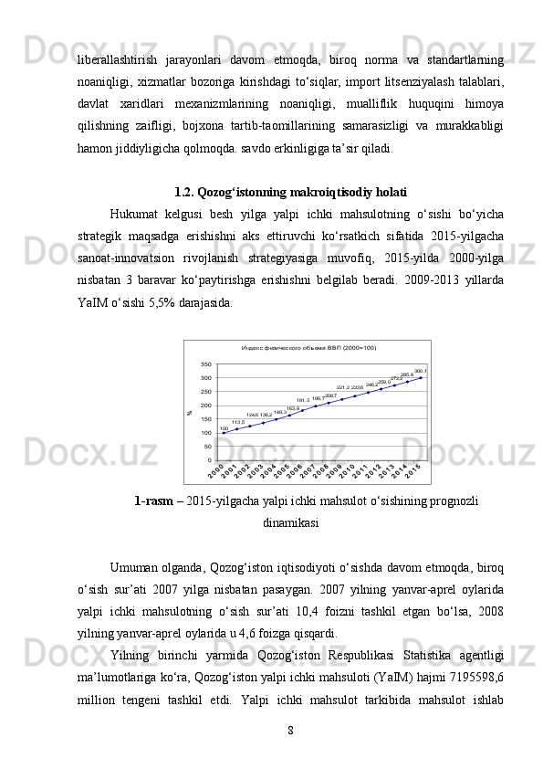 liberallashtirish   jarayonlari   davom   etmoqda,   biroq   norma   va   standartlarning
noaniqligi,   xizmatlar   bozoriga   kirishdagi   to‘siqlar,   import   litsenziyalash   talablari,
davlat   xaridlari   mexanizmlarining   noaniqligi,   mualliflik   huquqini   himoya
qilishning   zaifligi,   bojxona   tartib-taomillarining   samarasizligi   va   murakkabligi
hamon jiddiyligicha qolmoqda. savdo erkinligiga ta’sir qiladi.
1.2. Qozog‘istonning makroiqtisodiy holati
Hukumat   kelgusi   besh   yilga   yalpi   ichki   mahsulotning   o‘sishi   bo‘yicha
strategik   maqsadga   erishishni   aks   ettiruvchi   ko‘rsatkich   sifatida   2015-yilgacha
sanoat-innovatsion   rivojlanish   strategiyasiga   muvofiq,   2015-yilda   2000-yilga
nisbatan   3   baravar   ko‘paytirishga   erishishni   belgilab   beradi.   2009-2013   yillarda
YaIM o‘sishi 5,5% darajasida.Индекс физического объема ВВП (2000=100)	
300,1	285,8	272,2	259 ,0	246 ,2	233 ,6	221,2	208 ,7	196,7	181,3	163 ,8	149 ,3	136 ,2	124,6	11 3,5	100	
0
50
100
150
200
250
300
350	
%
1-rasm –  2015-yilgacha yalpi ichki mahsulot o‘sishining prognozli
dinamikasi
Umuman olganda, Qozog‘iston iqtisodiyoti o‘sishda davom  etmoqda, biroq
o‘sish   sur’ati   2007   yilga   nisbatan   pasaygan.   2007   yilning   yanvar-aprel   oylarida
yalpi   ichki   mahsulotning   o‘sish   sur’ati   10,4   foizni   tashkil   etgan   bo‘lsa,   2008
yilning yanvar-aprel oylarida u 4,6 foizga qisqardi.
Yilning   birinchi   yarmida   Qozog‘iston   Respublikasi   Statistika   agentligi
ma’lumotlariga ko‘ra, Qozog‘iston yalpi ichki mahsuloti (YaIM) hajmi 7195598,6
million   tengeni   tashkil   etdi.   Yalpi   ichki   mahsulot   tarkibida   mahsulot   ishlab
8 