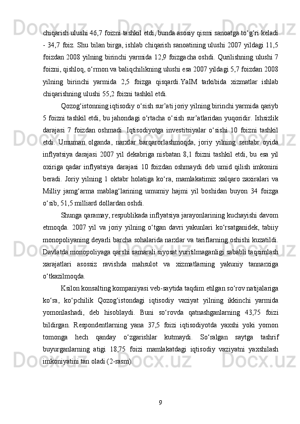 chiqarish ulushi 46,7 foizni tashkil etdi, bunda asosiy qismi sanoatga to‘g‘ri keladi
- 34,7 foiz. Shu bilan birga, ishlab chiqarish sanoatining ulushi 2007 yildagi 11,5
foizdan 2008 yilning birinchi yarmida 12,9 foizgacha oshdi. Qurilishning ulushi 7
foizni, qishloq, o‘rmon va baliqchilikning ulushi esa 2007 yildagi 5,7 foizdan 2008
yilning   birinchi   yarmida   2,5   foizga   qisqardi.YaIM   tarkibida   xizmatlar   ishlab
chiqarishning ulushi 55,2 foizni tashkil etdi.
Qozog‘istonning iqtisodiy o‘sish sur’ati joriy yilning birinchi yarmida qariyb
5 foizni tashkil etdi, bu jahondagi o‘rtacha o‘sish sur’atlaridan yuqoridir. Ishsizlik
darajasi   7   foizdan   oshmadi.   Iqtisodiyotga   investitsiyalar   o‘sishi   10   foizni   tashkil
etdi.   Umuman   olganda,   narxlar   barqarorlashmoqda,   joriy   yilning   sentabr   oyida
inflyatsiya   darajasi   2007   yil   dekabriga   nisbatan   8,1   foizni   tashkil   etdi,   bu   esa   yil
oxiriga   qadar   inflyatsiya   darajasi   10   foizdan   oshmaydi   deb   umid   qilish   imkonini
beradi.   Joriy   yilning   1   oktabr   holatiga   ko‘ra,   mamlakatimiz   xalqaro   zaxiralari   va
Milliy   jamg‘arma   mablag‘larining   umumiy   hajmi   yil   boshidan   buyon   34   foizga
o‘sib, 51,5 milliard dollardan oshdi.
Shunga qaramay, respublikada inflyatsiya jarayonlarining kuchayishi davom
etmoqda.   2007   yil   va   joriy   yilning   o‘tgan   davri   yakunlari   ko‘rsatganidek,   tabiiy
monopoliyaning deyarli barcha sohalarida narxlar va tariflarning oshishi kuzatildi.
Davlatda monopoliyaga qarshi samarali siyosat yuritilmaganligi sababli taqsimlash
xarajatlari   asossiz   ravishda   mahsulot   va   xizmatlarning   yakuniy   tannarxiga
o‘tkazilmoqda.
Ksilon konsalting kompaniyasi veb-saytida taqdim etilgan so‘rov natijalariga
ko‘ra,   ko‘pchilik   Qozog‘istondagi   iqtisodiy   vaziyat   yilning   ikkinchi   yarmida
yomonlashadi,   deb   hisoblaydi.   Buni   so‘rovda   qatnashganlarning   43,75   foizi
bildirgan.   Respondentlarning   yana   37,5   foizi   iqtisodiyotda   yaxshi   yoki   yomon
tomonga   hech   qanday   o‘zgarishlar   kutmaydi.   So‘ralgan   saytga   tashrif
buyurganlarning   atigi   18,75   foizi   mamlakatdagi   iqtisodiy   vaziyatni   yaxshilash
imkoniyatini tan oladi (2-rasm).
9 