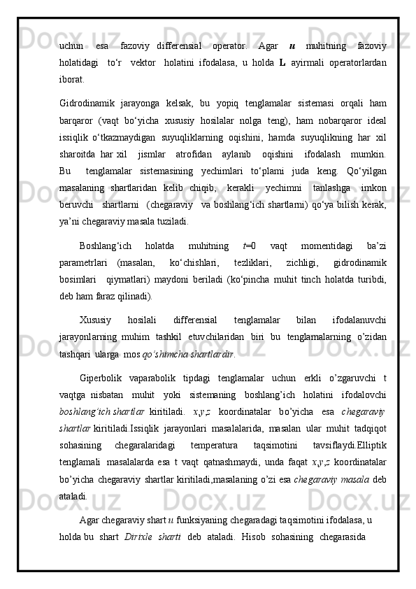 u ch u n   e s a   f a z o viy   d i f fer e nsi a l   oper at or.   A g ar   u   m uhitning   faz o vi y
holatid a gi   to ‘ r   v ek t or   holati n i   ifod a l a sa,   u   ho l da   L   a y i r m ali   opera t o r la r d a n
i borat.
Gidrod i na m ik   jara y onga   k e l sa k ,   bu   y opiq   t en gla m alar   s is t em asi   o r q a li   h am
ba r qa r or   ( v a qt   b o ‘ y icha   x ususiy   h osilal a r   n olga   te n g),   h am   nob a r qa r or   id e al
issi q lik   o ‘ tkaz m a y digan   su y u q li k l a r n ing   o q ish i n i ,   h a m d a   su y uq li k ni n g   h ar   xil
sha r oi t da   h a r   xil   j i s m l ar   atrof id an   a y la n ib   oqi s hi n i   ifodala s h   m u m k i n.
Bu   t e n g l a m a l ar   siste m asining   y echi m la r i   to ‘ p l a m i   juda   ke n g .   Q o ‘ y i l g an
m asal a n ing   sha r t lar i d a n   ke l i b   chi q i b ,   k er ak li   y echi m ni   t an lashga   i m k on
be r uvchi   sha r tlar n i   ( c he g ar a v i y   va   boshlang ‘ ich   shar t la r n i )   q o ‘ y a bilish   ker ak ,
y a ’ ni chegar a viy   m a sala  t uz i l ad i.
B o s hl a n g ‘ i c h   h ol a t d a   m uhitning   t =0   vaqt   m o m entidagi   ba ’ zi
p a r a m etr l a r i   ( m a s al a n,   ko ‘ c h is hl ar i ,   te z liklari,   zi chl i g i,   g id r od i n a m i k
bosi m lari   qiy m at l ar i )   m a y doni   ber i l a di   ( ko ‘ pin c ha   m u h it   t inc h   hola t da   tu ri bdi,
d eb   h a m   faraz qilin a di).
Xususiy   h o si l a l i   differen s ial   te ng la m alar   bilan   i f o d a l a nuv c hi
jar a y on l ar nin g   m u h i m   t a s hk i l   e tuv c h i la r idan   bi r i   b u   tengla m ala r n i ng   o ’ z i d a n
t a shqa r i   ula r ga   m os  q o ’shim ch a   shartlar d i r .
Gipe rb olik   vapar a b olik   t i p da g i   te ng la m alar   uchun   e r kli   o’zg a ruvc h i   t
vaqtga   ni s ba t an   m u h it   y ok i   siste m aning   bos h l a n g ’ i c h   h ol a t i ni   i f odalov c h i
b o s h la n g’ich shartl a r k iritil ad i.   x , y , z   koordina t a l ar   b o ’ y icha   esa   chegara v iy
s h a rt l a r  k i r i t i l a d i . I ssiqlik   jar a y onla r i   m asa l ala r i da,   m asalan   ular   m uhit   ta d qiqot
so h as i n ing   ch e gar a la r i da g i   t e m p eratura   t a qsi m o tini   tavsi f la y di.Ell ipti k
t e n g l a m ali   m asal a la r d a   e s a   t   vaqt   qatnash m a y di,   u nda   fa q at   x , y , z   ko o rdin ata lar
bo’ y ic h a   c h eg a ra v iy   shartlar k i ri t i l a di, m asal a n in g   o’zi esa   chega r aviy   m a s a l a   deb
at a l a di.
A g ar   chega r a v iy  sh art   u   funk si y a n i n g   cheg ara dagi   t a qsi m ot ini   i f odal a sa,   u  
hol d a bu   shart   D iri x le   s h ar t i   d e b   a tala d i.   H i sob   s o h a sini n g   c h e gar a sida   