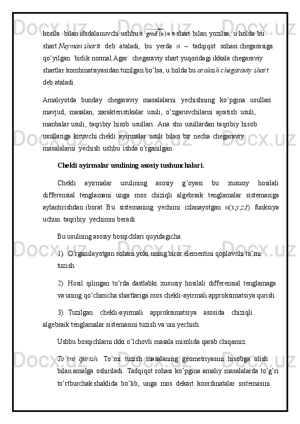 h osila   b ila n  ifod a l a nuv ch i   u shbu ⃗
n ∙⃗ grad ( u ) ≡	⃗ n  shart   bilan   y oz i lsa,   u   ho lda   b u 
sha r t   Ne ym an sharti   d e b   at a l adi,   bu   y erda   n   –   t a dqi qot   soha s i c h eg a ra s i ga  
qo ’ y il g a n   bi r l i k n o r m a l .Agar c h eg araviy s h a r t  y uqorid a gi ikk a la ch e g a r a v iy 
shartl a r k o m bi na t s i y a s i d a n   tu zilg a n  b o’lsa, u  h ol d a   bu   a ralash  c h eg a r aviy  sh art  
deb   a t a la d i.
A m ali y otda   b u nd ay   chegara v iy   m asalala r ni   y ech i shni n g   ko’pgina   u s u l l a r i 
m avjud,   m asalan,   x a ra k te r ist i k a lar   u suli,   o ’ zga r uvc h ilar n i   a j r a tish   u s ul i ,  
m anbalar  u suli,   taqri b iy   hi s ob   u s u l la r i.   A n a   s h u   usulla r d a n   t a q rib i y   h isob  
usulla r iga   ki r uv c hi ch e kli   a y i r m alar   u s u l i   bil a n   bir   necha   ch egar av iy  
m asalala r ni   y ech is h   ushbu   i sh d a o ’ rg a nilgan.
C he k li   ayir m a la r usuli n i ng   asosiy t u shunc h ala r i .
C h e kli   a y i r m alar   u sul i ning   a s o siy   g ’oyasi   bu   x u s us i y   h osilali
differ e nsi a l   te n gla m a n i   unga   m os   chiziqli   a l g e br a i k   t e n g l a m alar   siste m a s iga
a y lantirishd a n   i b or a t.   Bu   siste m aning   y ech i m i   i z l a na y o t g an   u ( x , y , z , t )   funksi y a
uchun   taq r ibiy   y ech i m n i ber a di.
Bu   us ulning   asosiy   b o s q i c h lari qu y idagic h a:
1 )   O’rgan i la y otgan   sohani   y o k i   un in g   bi r or e l e m entini q o plovc h i to ’ rni  
tu zi s h . 
2 )   H o sil   qil i n g an   t o ’ r d a   d astl ab ki   x u s us i y   hosilali   differ en si a l   t e ngla m a g a  
va uning   q o ’ c h i m cha shar t lar i ga  m o s  c h e k l i - a y i r m ali   approksi m at s i y a q u r i sh.
3 )   Tuzilgan   c h e kl i -a y i r m ali   approksi m atsi y a as o sida   chi z i ql i  
alge b ra i k te n gla m alar siste m asini   t u z i sh   va   uni  y echis h .
Ushbu   bo s qichla r ni  i kki o’l c h ovli   m asala   m isolida   qar a b  c hiq a m i z.
T o ’ rni   qurish.   To ’r ni   t uz i sh   m asal a ni n g   g e o m etr i y as i ni   hisobga   olish  
b il a n  a m a l ga   oshi r iladi.   Tadq i qot   so h as i   ko ’pgina   a m al i y   m a s alala r d a   to ’g ’ ri
to’r t bur c hak shaklida   b o ’lib,   u ng a   m os   deka r t   koordina t al a r   s i s te m a si ni   