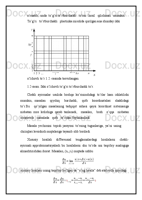 o ’ r n a t i b,   u nda   to ’ g ’ ri to’r t burcha kl i   t o ’ rni   h osil   qil i shi m iz   m u m ki n.  
To’g ’ ri   to ’ rtburch ak li   pl as ti nk a  m isolida   q u rilg a n  a na   shu n day   ikki  
o ’ lc ho vli   t o ’ r 1 .2 .-ras m da t a s v i r l an g a n.  
1. 2- r as m . Ik k i   o ’ lc ho vli  t o ’ g ’ ri  t o ’ rtbur c h a kli  t o ’ r.
C h e kli   a y i r m alar   u s u lida   b o s hqa   ko ’ rinins h d a gi   to ’ r l ar   ham   i sh l a til is hi
m u m k i n,   m asal a n   q i y shiq   bur c h a k l i,   q u t b   ko o rdinat a la r i   sh ak l i d a gi
to’r.Bu   qo ’ y i l gan   m asal a ni n g   t ad q i q ot   s oh a si   q a y s i   k oo r din a t   siste m asiga
nisb a t a n   m os   kelis h iga   qar a b   ta n l a n a d i ,   m asalan,   bo sh   o ’ qqa   n i sb at a n
si m m etr i k   m a salada   q u t b   t o ’ rid a n fo y dal anila di.
Mas a la   y ech i m i n i   t o pi s h   jara y o n i   t o ’ r n i n g   tug u nl a r i ga,   y a ’ ni   uning  
c h i z i qlari kesishish   nu q ta l ar i ga   ta y anib  o l i b bo r ila d i.
Xususiy   ho s i l a l i   differensial   t engla m a la r da g i   hosil a la r ni   chekl i -
a y ir m ali   appro k si m atsi y al a sh   bu   h o sil a la r ni   shu   to ’ r d a   u n i   taq r ibiy   analog i ga
a l m a sh ti r ishd a n ibor a t. M a sa l an,  ( x
i ,  y
i ) nuqt a da ushbu
∂ u
∂ x = lim
Δ x → 0 u( x + Δ x	) − u ( x )
Δ x
xususiy   ho s i l a n i u n ing   t a q r ibiy   b o ’ lg a n   va   “ o ’ n g   hosil a ” d e b  a ta l uvc h i qu y id a gi	
∂u
∂x≈	Δu
Δx∨¿o'ng=	ui+1−ui	
xi+1−	xi
=	ui+1−	ui	
Δx	¿ 