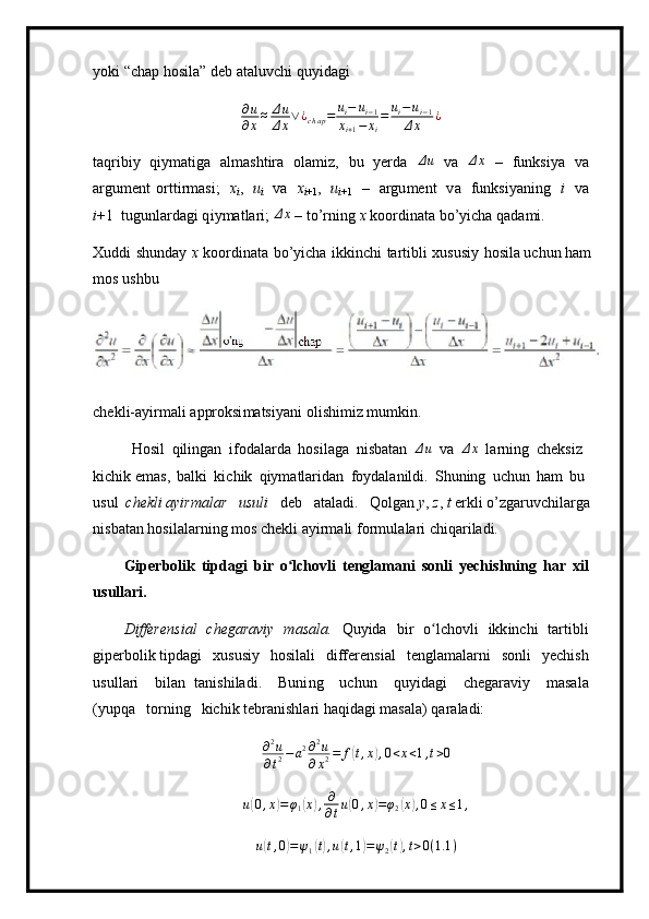 y ok i  “ chap   h o s ila ”  d e b a t a l uvc h i   q u y i d a gi∂u
∂x≈	Δu
Δx∨¿chap=	ui−	ui−1	
xi+1−	xi
=	ui−ui−1	
Δx	¿
ta q rib i y   qi y m atiga   al m ashtira   ol a m i z,   bu   y erda  	
Δu   v a  	Δx   –   f un k si y a   v a
argu m e n t   ort t ir m asi;   x
i ,   u
i   v a   x
i +1 ,   u
i + 1   –   argu m ent   v a   funksi y a n ing   i   v a
i +1   tug u nlarda g i q i y m at l ar i ; 	
Δx   –   to ’ rning   x  ko o r d in a ta  b o ’y ic h a q a da m i .
Xuddi   s h un d ay   x   k o or d in a ta   bo’ y icha   i kkin c hi   t a r t i b li   x u s u s iy   hosila uchun ham  
m o s  u s hbu
ch e kl i -a y ir m ali   a p proksi m atsi y ani   o l i s hi m i z   m u m k i n.
H o sil   qilingan   i fod al arda   hosila g a   nisb a t an   Δ u
  v a  	
Δx   l a r n i n g   c h e ksiz  
kichik  e m a s ,   b a l ki   ki c hik   qiy m atlar i d an   f o y d a l a nildi.   Shuning   u ch un   h a m   bu  
us ul   che kl i ayirm a lar   u s uli   d e b   a ta l a d i.   Qolgan  y ,  z ,  t  e r k li  o ’ zg a ruvc hi la r ga  
n i sbat a n ho s i l a la r ni n g   m os   c h ekli a y ir m ali   f o r m ul a la r i c h i q ar i l ad i.
G i p er b olik   t i pdagi   b i r   o lch	
ʻ ov li   t e ngla m ani   s o n l i   y e c h i s h n i n g   h a r   x il
u s ullari.
D iffere n si a l   c h e garaviy   m asala.   Q u y ida   b i r   o lc	
ʻ ho vli   ikk i n c hi   tar t i b li
giper bo l i k tipda g i   x u susiy   hosi l al i   differ e n s i a l   t e n g l a m a l a r n i   s o n l i   y e chish
u s u l l a ri   bi l an   ta n ishila d i.   Buni n g   u chun   qu y i d ag i   ch e gar a viy   m asa l a
( y up q a   torn i ng   kichik te b ran i shla r i  h a q ida g i  m a s ala)   qar a l a di:
∂ 2
u
∂ t 2 − a 2 ∂ 2
u
∂ x 2 = f	
( t , x	) , 0 < x < 1 , t > 0
u	
( 0 , x	) = φ
1	( x	) , ∂
∂ t u	( 0 , x	) = φ
2	( x	) , 0 ≤ x ≤ 1 ,	
u(t,0)=ψ1(t),u(t,1)=ψ2(t),t>0(1.1	) 