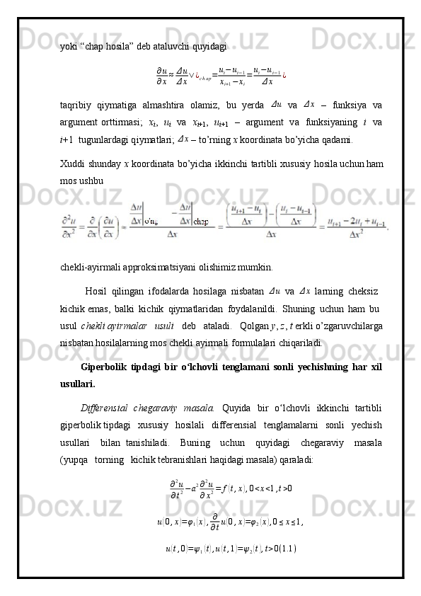 y ok i  “ chap   h o s ila ”  d e b a t a l uvc h i   q u y i d a gi∂u
∂x≈	Δu
Δx∨¿chap=	ui−	ui−1	
xi+1−	xi
=	ui−ui−1	
Δx	¿
ta q rib i y   qi y m atiga   al m ashtira   ol a m i z,   bu   y erda  	
Δu   v a  	Δx   –   f un k si y a   v a
argu m e n t   ort t ir m asi;   x
i ,   u
i   v a   x
i +1 ,   u
i + 1   –   argu m ent   v a   funksi y a n ing   i   v a
i +1   tug u nlarda g i q i y m at l ar i ; 	
Δx   –   to ’ rning   x  ko o r d in a ta  b o ’y ic h a q a da m i .
Xuddi   s h un d ay   x   k o or d in a ta   bo’ y icha   i kkin c hi   t a r t i b li   x u s u s iy   hosila uchun ham  
m o s  u s hbu
ch e kl i -a y ir m ali   a p proksi m atsi y ani   o l i s hi m i z   m u m k i n.
H o sil   qilingan   i fod al arda   hosila g a   nisb a t an   Δ u
  v a  	
Δx   l a r n i n g   c h e ksiz  
kichik  e m a s ,   b a l ki   ki c hik   qiy m atlar i d an   f o y d a l a nildi.   Shuning   u ch un   h a m   bu  
us ul   che kl i ayirm a lar   u s uli   d e b   a ta l a d i.   Qolgan  y ,  z ,  t  e r k li  o ’ zg a ruvc hi la r ga  
n i sbat a n ho s i l a la r ni n g   m os   c h ekli a y ir m ali   f o r m ul a la r i c h i q ar i l ad i.
G i p er b olik   t i pdagi   b i r   o lch	
ʻ ov li   t e ngla m ani   s o n l i   y e c h i s h n i n g   h a r   x il
u s ullari.
D iffere n si a l   c h e garaviy   m asala.   Q u y ida   b i r   o lc	
ʻ ho vli   ikk i n c hi   tar t i b li
giper bo l i k tipda g i   x u susiy   hosi l al i   differ e n s i a l   t e n g l a m a l a r n i   s o n l i   y e chish
u s u l l a ri   bi l an   ta n ishila d i.   Buni n g   u chun   qu y i d ag i   ch e gar a viy   m asa l a
( y up q a   torn i ng   kichik te b ran i shla r i  h a q ida g i  m a s ala)   qar a l a di:
∂ 2
u
∂ t 2 − a 2 ∂ 2
u
∂ x 2 = f	
( t , x	) , 0 < x < 1 , t > 0
u	
( 0 , x	) = φ
1	( x	) , ∂
∂ t u	( 0 , x	) = φ
2	( x	) , 0 ≤ x ≤ 1 ,	
u(t,0)=ψ1(t),u(t,1)=ψ2(t),t>0(1.1	)