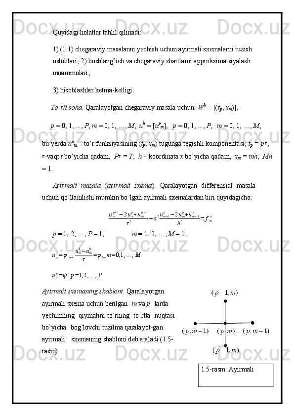 Qu y ida g i h o la t lar   t ah lil qi li n a di:
1 ) ( 1 . 1)   c h e gar a viy   m as a la n ni  y echish   u c hun   a y ir m a l i sxe m alarni   t u z i sh  
us l ubla r i ;  2 ) b o shl a n g ’ i c h va c h egar a v iy   shartla r n i appro k si m atsi y alash  
m u a m m olar i ;
3 ) his o b l a s h lar  k et m a -k e t l ig i .
T o ’ rli soha.  Qar a la y otg a n   c h e gar a v iy   m asa l a  u c h un:  W h  
=  [( t
p ,  x
m ) ] ,  
p   =  0, 1, . . .,  P ,  m   =   0 , 1, …,  M ,   u h  
=   [ u p
m ] ,   p   =  0, 1,  . ..,  P , m  = 0, 1, …,  M ,
b u   y er d a   u p
m   –   to ’ r   funk s i y asining   ( t
p ,   xm )   t ug u n ga   tegis h li   ko m ponent a si;   t
p   =   p	τ ;
τ
-v a qt  t  bo’ y icha   q a d a m ,   P τ	
 
= T ;   h   –   k o ordin a ta  x  b o ’ y icha  q a d a m ,   x	m
  =  mh ;   Mh
= 1.
A yi r m ali   m a s a la   ( a yir m ali   s x e m a ).   Q a r ala y o tgan   di f fer e nsi al   m asala  
u c hu n q o ’ll a n i li s hi   m u m kin   b o ’ lg a n a y i r m ali   s x e m alard a n bi r i  q u y ida g ich a :	
ump+1−	2ump+ump−1	
τ2	−a2um+1p	−	2ump+um−1	p	
h2	=	fmp
p   =  1,   2, …,  P   –  1 ; m  = 1, 2, …,   M   –  1 ;
u
m0
= φ
1 m , u
m1
− u
m0
τ = φ
2 m m = 0,1 , … , M
u
0 p
= ψ
1 p
p = 1,2 , … , P
A yi r m ali s x e m ani n g   sha b loni.  Qarala y o t g a n
a y i r m a l i  s x e m a uchun be r ilg a n   m   v a   p   l a r da  
y echi m ning   qiymati n i t o ’ r n i n g   to ’ r t ta   nu q tasi  
bo ’ y icha   bog’lovchi tuzil m a  q arala y o t -gan  
a y ir m ali   sxe m aning shablo n i d e b   a ta l adi (1.5-
ras m ).
1.5-rasm. Ayirmali  