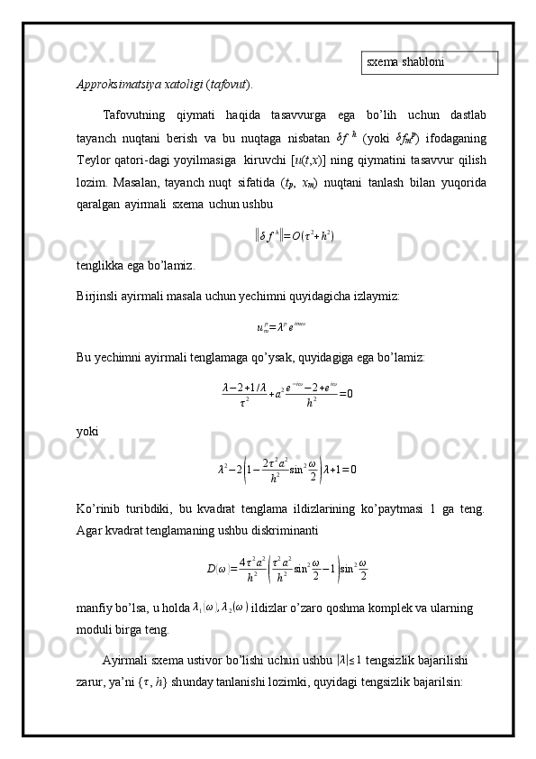 sxema shabloni
A pp r oksi m at s i y a   x at o l i gi   ( t afo v u t ).
T af o v u t n ing   qiy m a t i   h aqi d a   t asav v u r ga   e g a   bo ’ lih   u c h u n   d a s t l a b
ta y anch   nuqta n i   b e r i s h   v a   bu   nuqta g a   nisb a t an  δ f   h  
( y oki   δ
f	m p
)   i fo d a g an ing
Te y l o r   qato r i - da g i   y o y i l m as i ga   ki ru v c h i   [ u ( t , x )]   ning   q i y m a t i n i   t asa vv ur   q il is h
lo z i m .   Masal a n,   t a y an c h   nuqt   sif at ida   ( t
p ,   x
m )   n u q t a n i   t a n l a s h   b il a n   y uqo r ida
qaralgan   a y i r m ali   sxe m a   u chu n  ushbu	
‖δfh‖=O	(τ2+h2)
te n gl i kka e g a  b o ’ la m i z.
B i rj i n s l i   a y i r m ali  m a s ala   uc h un  y ec hi m ni   qu y idagi c ha   iz l a y m i z:	
ump=	λpeimω
Bu   y echi m ni   a y i r m ali t e ng l a m aga q o ’ y sak, qu y idagiga  e ga   b o ’ l a m i z:	
λ−2+1/λ	
τ2	+a2e−iω−	2+eiω	
h2	=	0
y ok i
λ 2
− 2	
( 1 − 2 τ 2
a 2
h 2 sin 2 ω
2	) λ + 1 = 0
K o ’ rinib   tu r ib d iki,   bu   kvadrat   tengla m a   ildizl a r inin g   ko’pa y t m asi   1   g a   t e n g . 
A g ar  k v a dr a t tengla m an in g   us h bu   di skri m inanti	
D	(ω)=	4τ2a2	
h2	(
τ2a2	
h2	sin	2ω
2−1)sin	2ω
2
m anfiy   bo’lsa,   u hol d a  λ
1	
( ω	) , λ
2 ( ω )
 ildizl a r o ’ zaro   qosh m a k o m p l e k   va   u l a r n i n g  
m oduli bi r g a  t e n g.
A y ir m ali   sxe m a   u st ivor   bo ’ lishi   uc hu n   u shbu  	
|λ|≤1   t en gsi z l i k   bajar il i s hi  
z arur,  y a ’ ni   { τ
,   h }  s h un d ay   tanl an ishi   l o zi m ki ,   q u y i d a g i   t e n g siz li k   baj a ri l si n : 