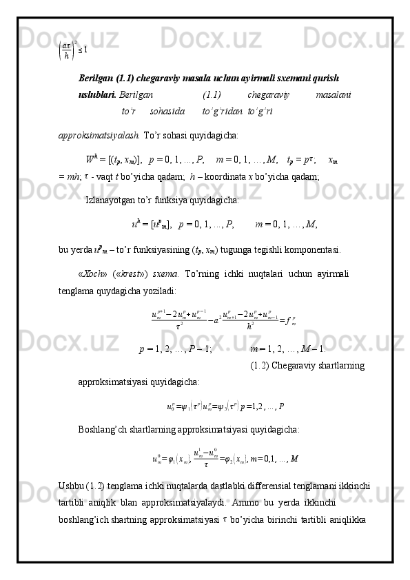 (
aτ
h)
2
≤1Beri l gan ( 1 . 1 )  ch e g araviy   m asala   uchun   ayi r m a l i   s x e m a n i   qurish 
u s l u b l ar i .  B e r il ga n ( 1 . 1) c h e g ara v iy m asa l an i
t o ’ r s o h a si d a to’ g ’rid a n to ’ g’ri
appro ks imatsi y al a s h .  To ’ r s o hasi  q u y idagich a :
W h  
=  [( t
p ,  x
m ) ] ,   p   =   0 , 1, . . .,   P , m   =  0, 1, …,  M ,   t
p   =   p	
τ ; x	m
 
=   m h ;  τ
 - va q t   t   b o ’ y icha q a da m ;   h   –   koordinata   x   b o ’ y icha qada m ;
Izla n a y otgan   t o ’ r f u nksi y a q u y ida g i c h a :
u h  
=   [ u p
m ] ,   p   =  0, 1,  . . . ,  P , m  = 0, 1, …,  M ,
bu   y erda   u p
m   – to ’ r funksi y asining   ( t
p ,  x	
m ) tug u nga t e gi shli   k o m po ne n t a s i .
« Xoch »   (« kre s t »)   s x e m a .   To’rning   i c hki   nu qt a la r i   u c hun   a y ir m ali  
tengla m a  qu y d a gi c ha  y oz i l a d i :	
ump+1−	2ump+ump−1	
τ2	−a2um+1p	−	2ump+um−1	p	
h2	=	fmp
p   =  1 ,   2, …,  P   –  1; m  = 1, 2, …,   M   –  1.
( 1 .2) C h e gar av iy   s h artla r ning  
ap p r oksi m atsi y asi qu y idagi c ha:	
u0p=ψ1(τp)ump=ψ3(τp)p=1,2	,…	,P
B o shl a ng’ch   shar t la r ni n g   a p p r ok s i m a t s i y asi   q u y i d ag i c ha:
u
m0
= φ
1	
( x
m	) , u
m1
− u
m0
τ = φ
2	( x
m	) , m = 0,1 , … , M
Ushbu   ( 1 .2)   t en gla m a  i chki   nuqt a la r da  d a stla b ki   differ e n s i a l   t en gla m ani   ikk i n c hi 
ta r tibli   a n iq l ik   bl a n   a p p ro k si m at si y ala y di.   A m m o   bu   y erda   ikk i nchi  
boshl a ng ’ i c h shar t ni n g   approksi m atsi y asi  	
τ   b o’ y ic h a   b i r i n ch i   ta r ti b li   a n iqli k ka   