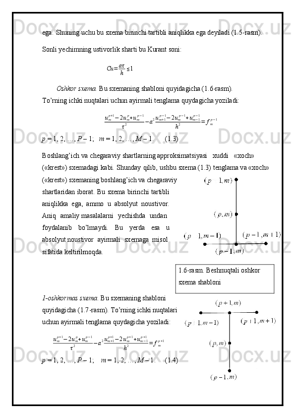 ega.   S h uning   u ch u bu   sxe m a b i rinc h i  t ar t i b li  an iq l i k ka  e ga  d e y il ad i (1. 5 -ras m ).
S o n l i  y echi m ning   u sti v orlik   s ha r t i   b u   Kur a nt   soni:
Cu = aτ
h ≤ 1
O sh k or   sxe m a.   Bu   sx e m a n ing   sha b lo n i qu y idagicha  ( 1 . 6 -ras m ). 
T o ’ r n ing   i c hki n u qt al ari   u c hu n   a y i r m ali t e ngla m a   qu y dagic h a  y oz i l ad i:ump+1−	2ump+ump−1	
τ2	−a2um+1p−1−	2ump−1+um−1p−1	
h2	=	fmp−1
p   =  1,   2, …,  P  –  1;   m   = 1, 2, …,  M  –  1. ( 1 .3)
B o s hl a n g ’ i c h   va   c h eg ara v iy   sh artla r n i n g appro k si m atsi y asi   xud d i   «xoc h »  
(«k r e s t » ) sxe m adagi   kabi.   S h unday   qil i b,   u shbu   sx e m a ( 1 .3)  t e n gla m a  v a «xoc h »
(«kr es t » ) sxe m aning  b oshl an g ’ i ch va c h eg a r a viy
shar t la r i d an   i bor a t.   B u   sxe m a   bi rin c h i   ta rti bli
ani q li k ka   e ga,   a m mo   u   absol y ut   n oust i vor. 
A n iq   a m a l iy  m a s a l ala r ni   y echi s hda   und a n
fo y dal a nib   bo ’ l m a ydi.   B u   y erda   e s a   u
abs o l y ut  n ousti v or   a y i r m ali   s x e m ag a   m isol
si f a t ida kel t i r il m oqd a .
1. 6- r as m . Beshnuqtali   osh k o r 
sxe m a shabl o ni
1 -oshkor m as   sxe m a .   Bu   sxe m aning   s h ab l o ni  
q u y i d a g i c ha (1 . 7 - r a s m ).  T o ’ r n ing   i c hki n u qt al ari  
u c hu n   a y i r m ali t e ngla m a q u y dagic h a  y oz i l ad i:
u
m p + 1
− 2 u
m p
+ u
m p − 1
τ 2 − a 2 u
m + 1p + 1
− 2 u
m p + 1
+ u
m − 1p + 1
h 2 = f
m p + 1
p   =  1,   2, …,  P   –  1;   m  = 1, 2, …,  M   –  1 . ( 1 .4) 