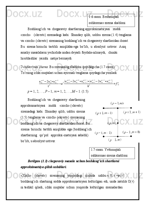 1. 6- r as m . Beshnu q tali 
oshkor m as   s x e m a s h a bl o ni
B o s hl a n g ’ i c h   va   c h e gar a viy   shartla r n ing appro k si m atsi y asi   x u d d i  
« xo c h»   («kr e st » ) sxe m adagi   ka b i .   Shunday   q i l ib,   ushbu   s x e m a ( 1 . 4)   te ng la m a
va «xo c h» ( « kre s t») sxe m a ning boshlang’ich va ch e gar av iy shartla r id a n ibor a t.  
B u   sxe m a  bi rin c hi   t a r t i b l i   a n iq li kka ega   bo’lib,   u   ab s o l y u t   ust iv or.   A n iq  
a m al i y  m asal a la r ni   y echi s hda undan   de y arli f o y d a l a -nil m a y d i ,   c h u n k i  
h i so b la s hlar   y axshi   nati j a ber m a y di.
2 -oshkor m as   sxe m a .   Bu   sxe m aning   s h ab l o ni   q u y i d a g i c ha (1 . 7 - r a s m ). 
T o ’ r n ing   i c hki n u qt al ari   u c hu n   a y i r m ali t e ngla m a q u y dagic h a  y oz i l ad i:
u
m p + 1
− 2 u
m p
+ u
m p − 1
τ 2 − a 2( u
m + 1p + 1
− 2 u
m p + 1
+ u
m − 1p + 1	)
+	( u
m + 1p − 1
− 2 u
m p − 1
+ u
m − 1p − 1	)
h 2 = f
m p
p   =   1 ,   2, …,  P   –  1;  m  = 1, 2, …,   M   –  1.  ( 1 .5)
B o s hl a n g ’ i c h   va   c h e gar a viy   s har t la r ni n g
appro k si m atsi y asi   xuddi   « x o c h» («kr e s t »)
sxe m adagi   k ab i.   Shunday   qil i b,   ushbu   s x e m a
( 1 . 5)   te n gla m a   v a   «x o ch»   («krest»)  sx e m aning
boshlang ’ ich   va  c h eg araviy   sha r tla r i d a n ibor a t. Bu  
sx e m a   bi r i n c hi   tartibli a ni qli k k a   e g a ( b o s h la n g ’ ich
shartlar n ing   qo ’ pol   a pp r oks i - m at si y asi   s a bab l i)  
b o ’ l i b , u  a b s ol y ut ust i vor.
1 . 7 -ras m .  Y ettinuqta l i 
oshko r m as   sxe m a s h ab lo ni
Beri l gan   ( 1.1)   ch ega ra v iy   m asala   u chun boshla n g’ich  s ha r tlarni 
a ppr o ks i m atsi y a qilish  u sl ub lari.
«Xoch»   («krest»)   sx e m aning   y uqorid a gi   i zo h i da   u shbu 	
ut'(0,x)=φ2(t)  
boshlang ’ ich   sha r tn in g   s o dda   app ro ksi m atsi y asi   kel t i r ilg a n   ed i,   u nda   xatolik   O ( τ
)
ni ta s hkil   q il a di ,   ichki   nuqtalar   u c hun   y uq o rida   k e lt ir il gan   sxe m ala r d a n   