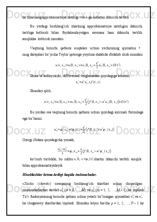ba ’ zilar in ing appro k si m atsi y a x a toligi  τ va  h  g a n i sb a t a n   ikkin c hi   ta r t ib l i .
Bu   y erd a gi   bos h l a ng ’ ich   sha r tn in g   a pproksi m ats i y a   xatol ig ini   ikkinc h i
t a r ti b g a   ke lt iri s h   bil a n   f o y dala n ila y o t g an   sx e m ani   ham   i kkin c hi   tar ti b li
a ni q likka   k e l t i r i s h  m u m k i n.
V aqtni n g   b ir i n c hi   q a t la m i   n uq t a la r i   uchun   y echi m ning   qi y m a t in i  	
τ  
ni ng daraj a la r i bo ’ y icha Te y lor q a t o ri ga  y o y i l m a sha k lida   ifod a l a b  o lish   m u m kin :	
u(τ,xm)=u(0,xm)+τut'(0,xm)+τ2
2	utt''(0,xm)+O(τ3)
S h u n i  t a ’k idlay m izk i ,   differ e nsi a l   t en g l a m ad a n   qu y ida gi ga   k el a m iz:	
utt''=a2uxx''+f(t,x)
S h u n d ay   qil i b,
u	
( τ , x
m	) = u	( 0 , x
m	) + τ u
t'	(
0 , x
m	) + τ 2
2	( f	( 0 , x
m	) − a 2
u
xx' '
( 0 , x
m )	) + O ( τ 3
)
Bu   y erdan   e sa   va q t ni ng   b i ri n c hi   qatla m i   u chun   q u y i d ag i   a y i r m a l i   f or m u l a g a  
e g a  b o’la m iz:
u
m1
= φ
1	
( x
m	) + τ φ
3	( x
m	) + τ 2
2	( f	( 0 , x
m	) − a 2
φ
1
xx'
( x
m )	)
O xi r gi   i f od an i  q u y i d a g i c ha  y oz s ak,
u
m1
− u
m0
τ = φ
2	
( x
m	) + τ
2	( f	( 0 , x
m	) − a 2
φ
1
xx'
( x
m )	)
k o ’ r i nib   tu r i bd i k i ,   bu   ushbu 	
ut'(0,x)=φ2(τ)   s h ar tn i   ikkin ch i   ta rt ibli   an iqlik  
bil a n  appro k si m atsi y ala y d i .
H i s o bl a shl a r   k e t m a - ke tl igi h a qi d a   tush u nch a lar.
«Xoch»   («kre s t»)   s xe m a n ing   boshl an g ’ ich   sha r t l a ri   u c hun   ch i qa r ilg a n 
m unos a ba t la r d a n   dastlab 	
um0  ( m  = 0,   …,  M )   va 	um1  ( m  = 1,   2,   …,  M   –   1)   lar   topil ad i. 
T o ’ r   f u nksi y asini n g   birin c hi   qatlam   uchun   y etar l i   b o ’l m agan   qi y m at l ari 	
um0  va 	um1    
lar ch e gar av iy   s h artla r d a n   topil ad i.   Shunda n   k e y in   b a r cha   p   =  1,   2,   …,   P   –  1   l ar   