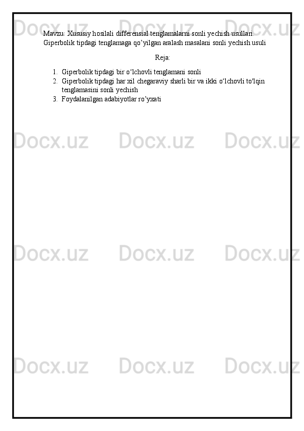 Mavzu: Xususiy hosilali differensial tenglamalarni sonli yechish usullari. 
Giperbolik tipdagi tenglamaga qo’yilgan aralash masalani sonli yechish usuli
Reja:
1. G i perbolik tipdagi   b i r o lchovliʻ   teng l amani   sonli
2. G i perbo l ik tipdagi   har  x il chega r avi y  sh a rli   b i r  v a ik k i   o lchov	
ʻ l i to ' lqin 
tengl am as i ni sonli   yech i s h 
3. Foydalanilgan adabiyotlar ro’yxati 