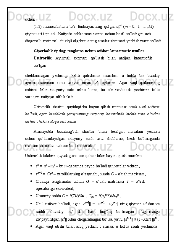 uc h un
( 1 .2)   m un o sa b a t d a n   t o’r   f unksi y asin in g   qolgan ump+1  ( m  = 0,   1,   …,   M )  
q iy m atla r i top i l ad i.   Natij a da   oshk o r m as   s xe m a   u chun   ho s il   bo ’ la d igan   uch  
di a gon a lli   m atritsali chiz iq li   a lgeb r a i k t en g l a m alar si s te m asi  y echi s h   za r u r bo ’ l a di.
G i per b o l ik   tipd a gi te n gla m a   uchun   o s h k or   k onse r v a tiv   usul l a r . 
U stivorli k .   A y i r m a l i   s xe m a ni   qo ‘ lla s h   b ilan   na t i j a s i   katost r ofik  
b o‘lga n
ch e klan m agan   y echi m ga   k e l ib   q o l i s hi m iz   m u m kin ,   u   holda   bi z   b u n day
a y i r m a l i   sxe m ani   s o n l i   u s t ivor   e m as   d eb   a y ta m i z.   A g ar   v a qt   q a d a m i nin g
oshis h i   bil a n   ixt i y oriy   xato   osh i b   b o rsa,   bu   o ‘ z   n a vba t ida   y ech i m n i   to ‘ l a
yar o q siz   na t i j aga   olib ke l a d i.
Ustivo r l i k   sha r ti n i   q u y i d a g icha   b a y on   qilish   m u m ki n:   son l i   usul   u st i vo r
b o ‘l a d i , agar   hisobl a sh   jara y on i ning   i xt iy o riy   b o s q i c h i d a   k i c hik   x a t o   o ‘zid a n
kichik   chek l i xatoga  o lib   k e l s a.
A m ali y otda   bos h l an g‘ich   sh a r t lar   bilan   b eril g an   m asal a ni   y echish
uc hu n   q o ‘ll a n i la y otgan   i xtiyoriy   s onli   u s u l   shubhasiz,   h e c h   bo‘l m aganda
m a ’lum   sh ar o i t da, ustibor  b o ‘ li s hi   ker ak .
Ustivo r l i k t a l a bi n i q u y u d agic h a  b osqic h lar   bil a n ba y on   q i li s h   m u m kin :
 ε n  
=   u n 
– u
e n  
–   bu  n –qada m da p a y d o   bo ‘ l adi gan   x atolar   vektor i ;
 ε n +1  
=   G ε n  
–  x at olikl a rni ng   o ‘ zgar i shi,  bu nda   G   –   o‘ti s h   m atritsa si;
 Chiziqli   t en gla m alar   u chu n   G   –   o ‘ t is h   m atr it s a s i   T   –   o ‘ tish  
ope r a t o r iga e k viv a le n t;
 U m u m i y   h o lda   G  =  ∂ ( T u )/ ∂ u  ;   G
μν   =   ∂ ( u
μ n +1
)/ ∂ u
ν n  
;
 Usul   ustivor   bo ‘l a di,   agar   | | ε n + 1
||   =   || u n +1  
–   u
e n + 1
||   n i n g   q i y m ati   u n  
dan   v a
x ud d i   shun d ay   u
e n  
d an   h am   bo g ‘ l i q   bo ‘ l m agan   o ‘zgar m asga
k o ‘ pa y tiri l g a n   | | ε n
|| bilan ch e gar a l a ngan   b o ‘ lsa,  y a ’ ni   | | ε n +1
||   ≤ ( 1+ K ∆ t )  || ε n
| | .
 Agar   vaqt   o t i shi   b il an   a n iq   y echim   o ‘ s masa,   u   holda   son l i   y echi m d a   