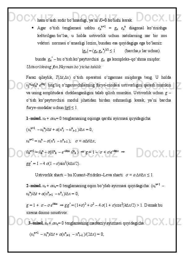 h am o ‘ s ish   so d ir bo ‘ l m a sl i g i ,  y a ’ ni   K =0   bo‘lishi ker a k.
 Agar   o ‘ t i s h   t e ngla m asi   ushbu   ε
μ n +1  
=   g
μ   ε
μ n  
di a g onal   ko ‘ rinishga
ke l ti ri l g a n   b o ‘lsa,   u   h o l da   ust i vo rl ik   uc hu n   x at o la r ni n g   x ar   bir   xos
v e kto r i   n or m asi o ‘ s m asligi  l o z i m , b u nd a n   esa   q u y i d a gi ga  e ga  b o ‘ la m iz:
|g
μ |  =  ( g
μ   g
μ *
) 1 / 2  
≤  1 (bar c ha  μ   lar   uchun).
bunda   g
μ *
  –  bu  o‘t is h ko‘pa y tuv c hisi   g
μ   g a k o m pleks–qo‘sh m a   m iqdor. 
U stivorli kn ing   fo n N e y m an   bo‘y i c h a   ta hli li :
Faraz   q i l a y l i k,   T (∆ t , ∆ x )   o ‘ tish   oper at ori   o ‘ zgar m as   m iq do rga   t e n g.   U   h o l da
u
j n
= û
k n  
e ikxj  
b og‘liq   o ‘ zgaruv c hila r ni n g   f u r y e– m od a s i   u s tivor l ig i ni   q a r a s h   m u m kin
v a uning   a m p l i t u d a si   ch ekla n g anli gi n i   t a lab   q il is h   m u m kin .   Us t i v orl i k   u c h u n   g   –
o‘ti s h   k o ‘pa y tuv c hi s i   m od ul   j i ha ti dan   bi r d a n   o s h m a sl igi   k e r a k,   y a ’ n i   b ar c ha
fur y e – m odalar u c hun   || g ||   ≤ 1.
1– m isol.  u
t   +   a u
x =   0   t e n g l a m a n ing   o qi m g a q a r shi a y ir m asi qu y idagic h a: 
( u
i n + 1  
–   u
i n
) / ∆ t  +   a ( u n
i   –  u n
i – 1   ) /∆ x  =  0 ;
u
i n + 1  
=   u
i n  
–   σ ( u n
i   –   u n
i – 1   ) ;   σ  =  a ∆ t / ∆ x ;
û
k n +1  
=   û
k n  
–   σ ( û n
k   –   e –ik∆x  
û n
k   )  ⇒   g   =  1   –   σ   +  σ  e – ik∆x  	⇒
 
g g *
  =  1  –  4   σ ( 1 –  σ )sin 2
( k ∆ x /2).
Ustivo r l i k  s h a r ti –   bu  K uran t –Frid r iks–Le v a shar t i:   σ   =   a   ∆ t /∆ x  ≤ 1.
2– m isol.  u
t   +   a u
x =   0   t e n g l a m a n ing  o qim   bo‘ y lab   a y i r m asi   qu y id a gi c h a : ( u
i n + 1  
–  
u
i n
) / ∆ t  +   a ( u n
i + 1   –   u n
i   )/∆ x  =   0;
g   =   1  +   σ   –  σ   e ik∆x  	
⇒
  g g *
  =   (1 + σ ) 2  
+   σ 2  
–  4   σ ( 1  +   σ ) co s 2
( k ∆ x / 2)   > 1.  D e m ak  bu  
sxe m a doi m o   nou stivo r .
3– m isol.  u
t   +   a u
x =   0   tengla m aning   m arkaziy  a y i r m asi   qu y id a gich a :
 ( u
i n + 1  
–   u
i n
) /∆ t  +   a ( u n
i +1   –   u n
i –1   ) / ( 2∆ x )  =   0; 