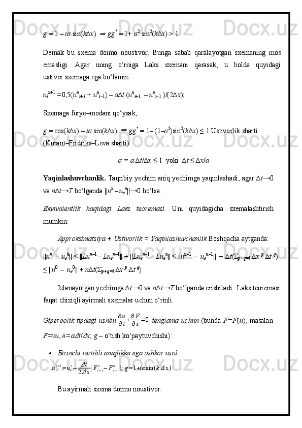 g   =   1   –   i σ   sin( k ∆ x )  ⇒   g g *
  =  1+  σ 2  
s i n 2
( k ∆ x )  >  1.
D e m ak   b u   sxe m a   d oi m o   n o ustivor.   Bunga   s a b a b   qara l a y otgan   s xe m a n ing   m os
e m asligi.   Agar   uni n g   o ‘ rniga   L aks   sx e m ani   qaras a k,   u   h o l d a   qu y idagi
u sti v or sxe m aga  e ga  b o ‘ la m iz:
u
i n + 1  
= 0 , 5 ( u n
i+1   +   u n
i –1 ) –  a ∆ t  ( u n
i + 1   –  u n
i –1   ) /(2∆ x ); 
S x e m aga fur y e– m o d a n i   q o ‘ y s a k ,
g   =   c o s( k ∆ x )   –  i σ   sin ( k ∆ x )  	
⇒   g g *  
=   1–   ( 1– σ 2
)sin 2
( k ∆ x ) ≤   1 Ustivo r l i k  s h a r ti  
( K uran t– F ri driks–L e va   shar t i):
σ   =   a   ∆ t / ∆ x  ≤   1   y o k i   ∆ t   ≤  ∆ x / a  .
Yaqinlash u vc h a n lik.   Taqrib i y   y ech i m   an i q   y echi m ga   y aq i n la s h a d i ,   a gar   ∆ t → 0 
va  n ∆ t → T   bo ‘l ga n d a   | | u n  
– u
e n
|| → 0   bo ‘ l s a.
E kvi v al e n tlik   h a q i d a gi   L aks   te o re m a si .   U n i   q u yida g i c ha   s xe m alasht i ri sh 
m u m k i n:
A pp r oksi m at s i y a  +   U sti v orlik =   Y a q inla sh u v c ha n l i k  B o shqa c ha a y tganda:
|| u n  
–   u
e n
||   ≤  || L u n –1 
–  L u
e n –1
|| + || Lu
e n – 1 
–   L u
e n
|| ≤   || u n – 1  
–   u
e n –1
||  +  ∆ t ( Σ
p +q=l   ∆ x   p  
∆ t   q
)  
≤ || u 0  
–   u
e 0
|| +  n ∆ t ( Σ
p + q= l   ∆ x   p  
∆ t  q
)
Izl a na y ot g an   y echi m ga ∆ t → 0   v a  n ∆ t → T  bo ‘ lganda e r ishil a di.   L a k s   te o re m a s i
fa q at   chiz iq li   a y ir m ali   s x e m alar u c hun   o ‘ rinli.
G i p e rb o l i k   tipdagi   u shbu  ∂ u
∂ t + ∂ F
∂ x = 0
  te n gl a m a   uc hu n   ( b unda   F=F ( u ),   m asa l a n 
F=v u ,  α
= a	
Δ t / Δ
x ;   g  – o ‘ tish   ko‘pa y tuvchi s hi):	

B irinchi tarti b li   aniq l ik k a   e g a   oshkor   us u l :
uin+1=uin−	Δt	
2Δx(Fi+1n	−	Fi−1n	);g=1+iα	sin	(kΔx)
 
Bu   a y ir m a l i s x e m a d oi m o   noustivor. 