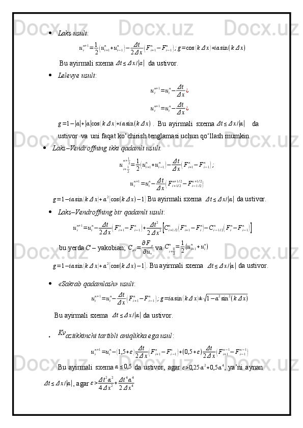  La k s   usuli :
u
in + 1
= 1
2( u
i + 1n
+ u
i − 1n	)
− Δ t
2 Δ x	( F
i + 1n
− F
i − 1n	)
; g = cos	( k Δ x	) + iα sin ( k Δ x )
 Bu   a y ir m a l i s x e m a 	
Δt≤Δx/|a|   da   u s tivor.
 Lele v ye   us ul i :
u
in + 1
= u
i n
− Δ t
Δ x ¿
u
in + 1
= u
i n
− Δ t
Δ x ¿	
g=1−|α|+|α|cos	(kΔx)+iα	sin	(kΔx)
 .   Bu   a y ir m ali   s xe m a  Δ t ≤ Δ x /	| α|
  d a  
u stivor   va   u ni faq a t ko ‘ c h iri s h t en gl a m asi   uc h un qo ‘ l l a sh   m u m kin .
 La k s–V en drof f ni n g   i k ki  qa da m li   us ul i :  
u
i + 1
2n + 1
2
= 1
2	
( u
i + 1n
+ u
i − 1n	)
− Δ t
Δ x	( F
i + 1n
− F
i − 1n	)
;	
uin+1=uin−	Δt
Δx(Fi+1/2	n+1/2−	Fi−1/2	n+1/2)	
g=1−iα	sin	(kΔx)+α2[cos	(kΔx)−1]
  Bu   a y i r m ali   sxe m a   Δ t ≤ Δ x /	| α|
  d a us t ivor. 
 La k s–V en drof f ni n g   b i r  q adamli u s ul i :	
uin+1=uin−	Δt	
2Δx(Fi+1n	−	Fi−1n	)+	Δt2	
2Δx2[Ci+1/2	n	(Fi+1n	−	Fin)−Ci−1/2	n	(Fin−	Fi−1n	)]
  bu   y erda  C   –  y akobian;  	
Cμv=	∂Fμ	
∂uv  va  C
i + 1
2n
= 1
2 ( u
i + 1n
+ u
in
)	
g=1−iα	sin	(kΔx)+α2[cos	(kΔx)−1]
. Bu   a y ir m ali   s xe m a  	Δt≤Δx/|α|   d a  u s tivor. 
 «Sa k rab   qadam l ash»  u s u li :
u
in + 1
= u
i n
− Δ t
Δ x	
( F
i + 1n
− F
i − 1n	)
; g = iα sin	( k Δ x	) ±	√ 1 − α 2
sin 2
( k Δ x )
 Bu   a y ir m a l i s x e m a  	
Δt≤Δx/|α|   da   u s tivor.
 Kv
a ziik k inc hi   ta rtib l i   an i qlik k a  e ga   us u l :
u
in + 1
= u
i n
−	
( 1,5 + ε	) Δ t
2 Δ x	( F
i + 1n
− F
i − 1n	)
+ ( 0,5 + ε ) Δ t
2 Δ x	( F
i + 1n − 1
− F
i − 1n − 1	)
Bu   a y ir m ali   sxe m a 	
α≤0,5   da   usti v or,   ag ar	  ε > 0,25 α 2
+ 0,5 α 4
,   y a ’ ni   a y n an 
Δ t ≤ Δ x /	
| α|
, agar  ε > Δ t 2
α 2
4 Δ x 2 + Δ t 4
α 4
2 Δ x 4 