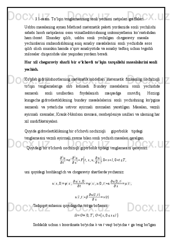 3 . 1 -ras m . To’lqin   te n g l a m a s ini n g   s o n l i  y ech i m i   natija l ari   gra f ik l ari.
Ushbu   m asa l a ning   a y n a n   Mathc a d   m at e m a tik   pak e ti   y orda m ida   s o n li   y echil i shi 
saba b i   hisob   na t i j a l a r ini   o s o n   vizua l l a shti r is h ning   i m kon i y atl a r i ni   ko ’ rsat i shd a n  
h am  i bor a t.   S hu n day   qi lib,   u shbu   sonli   y echi l g a n   c h egara v iy   m asala  
y echi m larini  m u h a n disli k ni n g   a n iq   a m al i y   masal a la r i n i   s onli   y ech i shda   a s os  
q il i b   o l is h   m u m kin ha m d a   o ’ quv   a m al i y o ti d a   v a   a m aliy   t a dbi q   u chun   t e gishli  
x u l o sa l ar   c hiqa r i shda   ular  y aq in dan  y or d am   b e r ad i .
H ar   x il   ch e g a r av i y   s ha r li   b ir   o ʻ l c h o v l i   t o ’ l q i n   tar q al i shi   m a s alalari n i so n li 
ye c h i sh.
K o'plab  g i d roin s ho o tla r ni n g  m at e m a t i k  m odella r i m ate m atik   f i z ika n ing   noc h i z iqli
to'l q i n   t en g l a m alar i ga   olib   k e l i n a d i .   B unday   m asalala r ni   s o nli   y echishda
sa m arali   sonli   usulla r dan   f o y dalanish   m aq s adga   m uvi fi q.   Hozirgi
kung a c ha gid r o e la s ti k li k ni n g   bunday   m asalalala r i ni   so n li   y echishning   ko 'p gina
s a m arali   va   y etarl i c ha   ustivor   a y i r m ali   sxe m alari   y ara t ilg an.   Masal a n,   vaz n li
a y ir m ali   s x e m alar,  K ra n k-Nikol s on   s x e m asi, ra ss he p l e n i y a  u sullari   va   ular n ing   har
xil  m odifik at si y ala r i .
Qu y ida gid r o e l a stiklikn i ng bir o'lc h ovli  n ochiz i qli g i p er b olik ti p d a gi 
te n gla m a si n i   v az nl i  a y i r m ali s x e m a b i lan  s onli   y ec h ish   m a s ala s i   qar a l g an.
Qu y ida g i bir o ' l ch ov l i no c hi zi qli  gi pe r bolik   ti p d a gi   t e ngla m a si n i qa r a y m iz:∂2u	
∂t2=a2∂2u	
∂x2+F(t,x,u,∂u
∂x),0<x<l,0<t≤T,
uni qu y idagi   boshla n g'i c h   va   c he g ar a v i y   s h a r tl a rda  y echa m i z :
u	
( x , 0	) = φ	( x	) ; ∂ u	( x , 0	)
∂ t = ψ	( x	) ; u	( 0 , t	) + α ∂ u	( 0 , t	)
∂ x = μ	( t) ;
u	
( l , t	) + β ∂ u ( l , t )
∂ x = v ( t )
T a d q i qot  so h a s ini   qu y i d a g icha  t o'rga bo'la m iz:
Ω = G ⊗
[ 0 , T	] , G = { x , 0 ≤ x ≤ l }
S o dd a l i k   u c hun   x   koordinata   bo' y icha   h   v a   t   v a q t   b o ' y i cha   τ
  ga   te n g   bo ' l g an   