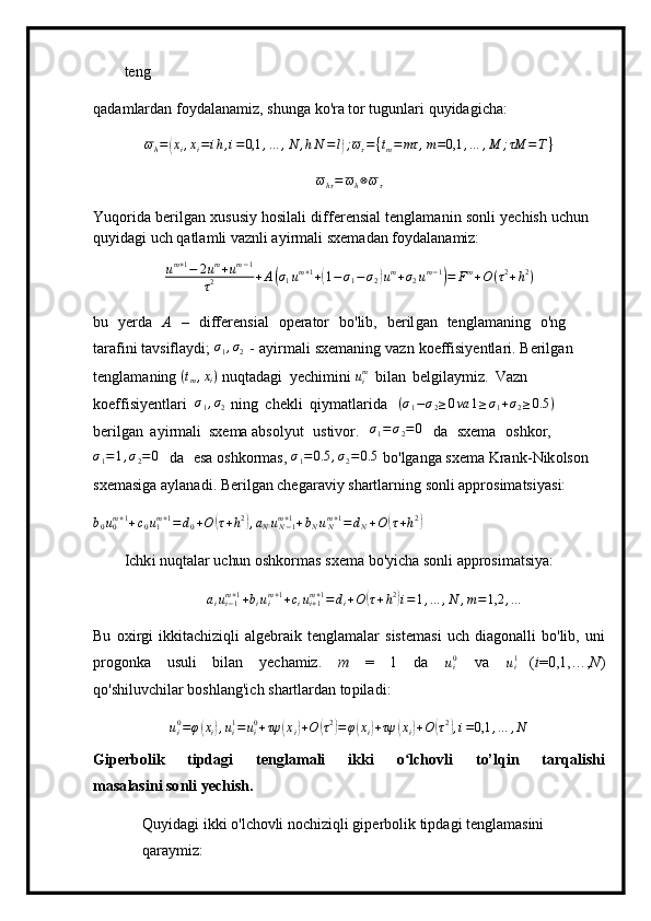 te n g
q a da m lardan   f o y dal a na m i z,   s h unga   ko' r a  t or  tu g u n lari   q u y i d ag i ch a :
ω
h =( x
i , x
i = i h , i = 0,1 , … , N , h N = l	) ; ω
τ = { t
m = mτ , m = 0,1 , … , M ; τM = T }	
ωhτ=	ωh⊗ωτ
Yuqorida   beri l g a n   x usus i y   hosilali   diffe r e n si al   te n gla m a ni n   s o n l i   y echish   u c hun 
q u y i d ag i u c h   qatla m li va z nli a y i r m ali   s xe m adan   fo y d a la n a m iz:
u m + 1
− 2 u m
+ u m − 1
τ 2 + A	
( σ
1 u m + 1
+	( 1 − σ
1 − σ
2	) u m
+ σ
2 u m − 1	)
= F m
+ O ( τ 2
+ h 2
)
bu   y erda   А   –   dif f ere n s i al   o per a tor   b o'lib,   beril g an   tengl am aning   o 'ng  
tara f ini ta v sifla y di;  σ
1 , σ
2   -   a y i r m a l i   sxe m an i ng   vazn   koeff i si y en t la r i.   Berilg a n  
t e ngla m a n ing 	
(tm,xi)   n uqt a da g i   y echi m ini	  u
im	 
  bil an   be l gila y m iz.   Vazn  
koeffi s i y entl a ri   σ
1 , σ
2   ni n g   c h e k l i   qiy m atlar i d a     ( σ
1 − σ
2 ≥ 0 va 1 ≥ σ
1 + σ
2 ≥ 0.5 )
   
b eri l gan   a y i r m ali   sx e m a abs o l y ut   u s tivor.  
σ1=σ2=0   da   s x e m a   os h k or,	
σ1=1,σ2=0
  d a   e sa  o shk o r m as ,  	σ1=0.5	,σ2=	0.5   bo ' lga n g a   s x e m a Kran k - N ik o ls o n  
sxe m asiga a y lan a d i . Beril g an   c h e gar a v iy   sha r tl a rning   sonli  a pp r osi m at si y asi:
b
0 u
0m + 1
+ c
0 u
1m + 1
= d
0 + O	
( τ + h 2	)
, a
N u
N − 1m + 1
+ b
N u
Nm + 1
= d
N + O	( τ + h 2	)
 
Ic h k i   nu q ta l ar  u c hu n   oshko r m as   sxe m a b o ' y icha so n li   ap prosi m atsi y a:
a
i u
i − 1m + 1
+ b
i u
im + 1
+ c
i u
i + 1m + 1
= d
i + O	
( τ + h 2	)
i = 1 , … , N , m = 1,2 , …
Bu   ox i r g i   ik kita c h iz i qli   a l g e br a i k   t en gla m alar   sis t e m a s i   u c h  di a gon a l l i   b o ' lib,   u ni
progonka   u s u li   bil a n   y echa m iz.   m   =   1   da  	
ui0   va  	ui1   ( i = 0 , 1,…, N )
q o 'sh i l u v c hilar boshlang'i c h   shartla rd an   to pil a d i :	
ui0=φ(xi),ui1=ui0+τψ	(xi)+O	(τ2)=φ(xi)+τψ	(xi)+O	(τ2),i=0,1	,…	,N
Giper b olik   t i pdagi   te n gla m ali   i k k i   o ʻ l chovli   t o’lqin   t a r q alis h i
m a s a l a si n i so n li ye c his h .
Qu y ida g i   i k k i   o' l ch ovli n o c h i z iqli gip e r b ol i k   ti p dagi t e ngla m asini  
qa r a y m iz: 