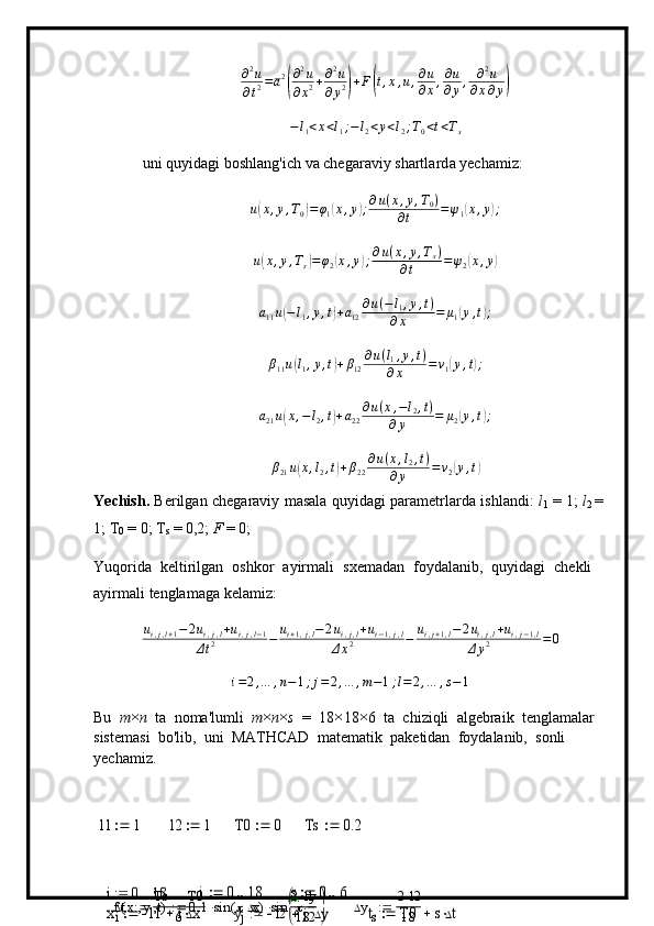 ∂ 2
u
∂ t 2 = a 2( ∂ 2
u
∂ x 2 + ∂ 2
u
∂ y 2	) + F	( t , x , u , ∂ u
∂ x , ∂ u
∂ y , ∂ 2
u
∂ x ∂ y	)	
−l1<x<l1;−l2<y<l2;T0<t<Ts
uni qu y idagi   boshla n g'i c h   va  c he g ar a v i y   shartl a r d a  y echa m iz:	
u(x,y,T0)=φ1(x,y);∂u(x,y,T0)	
∂t	=ψ1(x,y);	
u(x,y,Ts)=φ2(x,y);∂u(x,y,Ts)	
∂t	=ψ2(x,y)	
a11u(−l1,y,t)+a12	
∂u(−l1,y,t)	
∂x	=	μ1(y,t);
β
11 u	
( l
1 , y , t	) + β
12 ∂ u ( l
1 , y , t )
∂ x = v
1	( y , t	) ;	
a21u(x,−l2,t)+a22
∂u(x,−l2,t)	
∂y	=	μ2(y,t);
β
21 u	
( x , l
2 , t	) + β
22 ∂ u ( x , l
2 , t )
∂ y = v
2	( y , t	)
Y echish.   Berilgan   c h egar av iy   m asa l a   qu y i d a gi   para m etr l a r da   i s h l a n di:   l
1   =   1;   l
2  = 
1;   T
0   =   0;   T
s   = 0,2;   F  = 0;
Yuqorida   keltirilgan   os hkor   a y i r m ali   s x e m adan   f o y dal a nib,   q u y i d a gi   c h e kli 
a y i r m ali   ten g la m aga kela m iz:
u
i , j , l + 1 − 2 u
i , j , l + u
i , j , l − 1
Δ t 2 − u
i + 1 , j , l − 2 u
i , j , l + u
i − 1 , j , l
Δ x 2 − u
i , j + 1 , l − 2 u
i , j , l + u
i , j − 1 , l
Δ y 2 = 0
i = 2 , … , n − 1 ; j = 2 , … , m − 1 ; l = 2 , … , s − 1
Bu   m ×
n   t a   no m a'lu m li   m ×
n ×
s   =   1 8 ×
1 8 ×
6   t a   c h i z i q li   a lgebraik   t e ng l a m alar 
siste m asi   bo'lib,   u n i   MATHCAD   m at e m at i k   pak e t i d an   fo y dal a nib,   s o nli  
y echa m i z.	
l1	1		l2	1		T0	0		Ts	0.2		
i	0	18			j	0	18			s	0	6		
f x y t( ) 0.1 sin  x( ) sin  y
2

 

	
t	Ts	T0	
6	  x 2 l1
18  y 2 l2
18	xi	l1	ix			yj	l2	jy			ts	T0	st		 