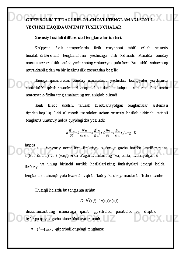 G I PERBOLIK TIPDAGI   B I R O LCHOVLIʻ   TENG L AMANI   SONLI 
YECH I SH HA Q I DA  U MU M IY TUS H UNCHALAR
X u s us iy   h o s i l a li   diffe r en si al   te ng la m alar tu rl ar i .
Ko’pgina   fi zi k   jar a y o nl a r da   f iz i k   m a ydo n ni   t a h li l   qil i sh   x ususiy
h osila l i   d i f fer e nsi a l   t en gla m ala r ni   y ec h is h ga   olib   ke l inadi.   A m alda   b u n d ay
m asa l ala r n i an a l i t i k  u sulda  y ech is h n ing i m koni y ati juda ka m . Bu   ta h l i l   s oha s ini n g
m urakkabli gi dan   va   b irj i nsli m a s lik   xo s sa si d a n   bog ’l iq.
S h u n g a   q a r a m a sd an   b unday   m asalalarni   y ech i s h ni   ko m p y uter   y orda m ida
s o nli   ta h lil   qil i sh   m u m kin.   Buning   uc hu n   dast la b   t a dq iq o t   s o h a sini   i f oda l ovc h i
m ate m ati k -f i z ika   t e ngla m alar n ing   t uri   a n iql a b   olin a d i.
S o n l i   h isob   usuli n i   t a nla s h   h i s o bl a na y otg a n   t e ng la m alar   siste m asi
t i pid a n bog‘liq.   Ik k i   o ‘ l c h o vli   m asal a lar   u ch u n   xususiy   h osila l i   i k k i n chi   t a r t i bli
tengla m a u m u m i y   h ol d a  q u y idagic h a  y oziladi:	
a∂2u	
∂t2+b	∂2u	
∂t∂x+c∂2u	
∂x2+d∂u
∂t+e∂u
∂x+	fu	+g=	0
bunda
  u   –   i x ti y or i y   no m a ’ l u m   f unk si y a;   a   d a n   g   g a c ha   b a rcha   koeffit s i en tlar
x  ( k oo rd i n a ta)   v a   t   ( va q t )   e r kli   o ‘ zga ru vch i l ar n ing   v a,   b al k i ,   i zl ana y otg a n   u  
funksi y a  va   u n i n g   b irinc h i   t ar t ibli   h osilala r i ning   fu n ksi y ala r i   (o x irgi   holda 
tenglama nochiziqli yoki kvazichiziqli bo’ladi yoki o’zgarmaslar bo’lishi mumkin.
C h iz i qli   hol a tda  b u   t e ngla m a u s h b u
D=b 2
( x , t ) – 4 a ( x , t ) c ( x , t )
diskri m in a ntni n g   ishora si ga   q ar a b   gi p er b o l i k,   para bo lik   va   e l li p ti k  
t i pl a rga q u y ida g i c ha  k l a ssi f i k atsi y a qilin a di:
	
b2−	4ac	>0  - g i pe rb olik   tipd a gi   t e n g l a m a ; 