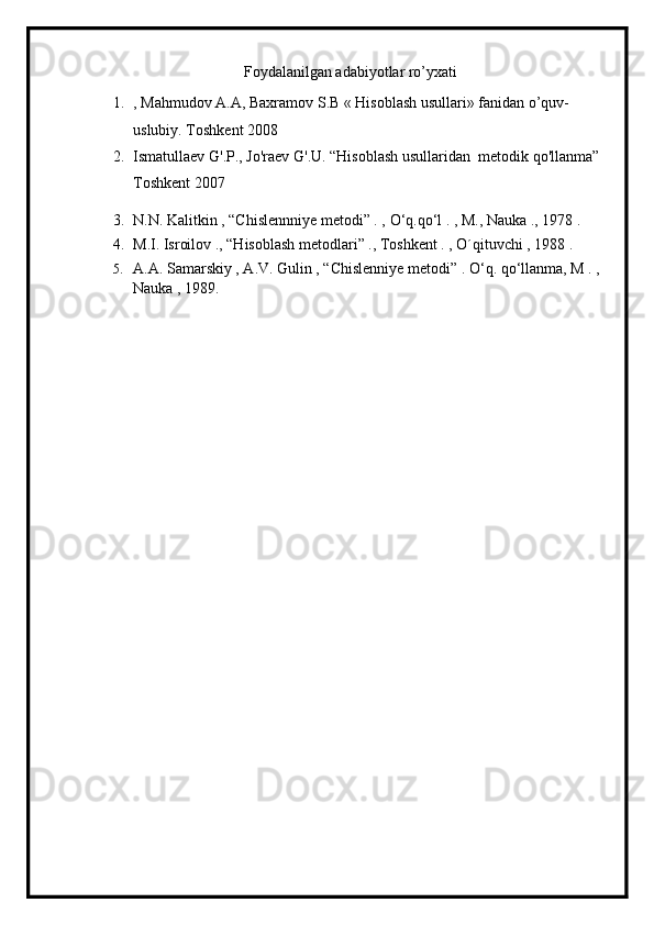 Foydalanilgan adabiyotlar ro’yxati
1. , Mahmudov A.A, Baxramov S.B « Hisoblash usullari» fanidan o’quv-
uslubiy. Toshkent 2008
2. Ismatullaev   G'.P.,   Jo'raev   G'.U. “Hisoblash   usullaridan    metodik   qo'llanma” 
Toshkent 2007
3. N.N. Kalitkin , “Chislennniye metodi” . ,  О ‘q.q о ‘l . , M., Nauka ., 1978 .
4. M.I. Isroilov ., “Hisoblash metodlari” ., Toshkent . , O´qituvchi , 1988 .
5. A.A. Samarskiy , A.V. Gulin , “Chislenniye metodi” .  О ‘q. q о ‘llanma, M . , 
Nauka , 1989.