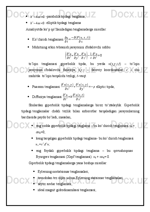 b2−	4ac	=0   - par a b olik   t ip d a gi   t e ngla m a ;
	
b2−	4ac	<0  - e lli pti k  t i p dagi   t e ngla m a
A m ali y otda   k o ‘ p   q o ‘ l la ni l a dig a n tengla m alarga  m i s ollar:
 Ko’chirish tenglamasi  ∂ u
∂ t = − ∂ ( F ( u , x , t ) )
∂ x
 Muhitning erkin tebranish jarayonini ifodalovchi ushbu	
(
∂ 2
u
∂ t 2 + ∂ 2
u
∂ y 2 + ∂ 2
u
∂ z 2	) − 1
c ∂ 2
u
∂ t 2 = 0
t o ’l qin   t e n g l a m asi   g i p e r bo lik   t ipda,   bu   y erda   u ( x , y , z , t )   –   t o ’ l q in
jara y o n ini   ifod al ovchi   f unksi y a;   x , y , z   –   fa zo viy   koordin a t a l a r ;   c   –   s hu
m uhit d a   to ’ l q in ta r qa li shi   t ezl i g i;   t –vaqt.
 Puasson tenglamasi 	
∂2u(x,y)	
∂x2	+∂2u(x,y)	
∂y2	=−	ρ  elliptic tipda;
 Diffuziya tenglamasi 	
∂2u	
∂t2=k∂2u(x,t)	
∂x2
S h ula r d a n   gi p erb o lik   tipda g i   t e n gl a m alarga   bi r oz   t o ‘ xt a la y lik.   G i p e r b o l ik
t i p d agi   te n gla m alar   c he k li   tez l ik   bilan   ax b o r ot l ar   tar q al a d igan   ja ra y o n la r ning
bar c h a si da  pa y do   bo ‘ l a di,  m asa l an,
 eng   sodda   gipe rb o l ik   t i pda g i  t e n gla m a   – bu  ko‘c h irish   t en g l a m a s i   u
t   +  
a u
x = 0;
 keng tarqalgan giperbolik tipdagi tenglama- bu ko’chirish tenglamasi	
utt=	c2Δ2u
;  
 eng   f o y da l i   gi p erbolik   tipd a gi   tengl am a   –   bu   qovushoq m as  
B y urge r s te n gla m a s i   (Xopf tengla m asi)   u
t   +   uu
x = 0.
Gipe rb olik   ti p d a gi   t e ngla m a l arga  y ana  bo shqa  m isolla r : 
 E y ler n ing   n ostatsi ona r ten g la m alari;
 to v u shdan   tez   oqim   uchun   E y lerning   s t a t si on a r t e n gla m alari; 
 sa y oz suvlar  t e ng la m asi;
 ideal  m a gn it   gid r odin a m i k a si   te ng la m a si ;  