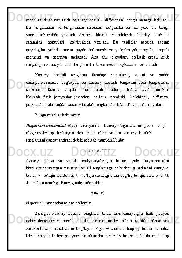 m odellashtiri s h   na t i j a si da   xususiy   hosilali   d i ffe r e n s i al   t e ngla m alarga   kelin a di.
Bu   t e n gla m alar   va   te n gla m alar   siste m asi   ko ‘ p i ncha   b i r   xil   y oki   b i r   bi r i g a
y aq i n   ko‘rini s hda   y oziladi.   Asosan   kl a ssik   m a sa l al a rda   bunday   tasd i qlar
s aq l a nish   qo n un l a ri   ko‘rinis h ida   y oziladi.   B u   t a s d iql a r   a s osida   a sos a n
qu y id a gilar   y o t a di:   m assa   p a y do   bo‘l m a y di   v a   y o ‘qol m a y di ;   i m p uls,   i m puls
m o m e nt i   va   ene r gi y a   saqla n a di .   Ana   sh u   g ‘ o y ala rn i   q o ‘lla s h   o r qa l i   k e li b
chiqad i gan   x ususiy   hosilali   te ng la m alar   kon s e r va t i v   tengla m alar  d e b at a l a di.
Xususiy   hosi l al i   t e ngla m a   fazo d ag i   nuqt a la r ni,   va qt ni   v a   s od d a
ch iz iq li   xo s salar n i   bo g ‘la y di,   b u   x u s us i y   h osil a li   te n g l a m a   y ok i   t e n g l am alar
siste m asini   fa z o   va   va qt da   to ‘ l q in   h o latini   tadq i q   qilis h da   tu zi sh   m u m kin.
Ko ‘ p l ab   f i z ik   j a r a y o n l a r   ( m a s al a n,   t o ‘ lq i n   ta r qal i shi,   k o ‘c h i r ish,   di f f u z i y a,
po t e n s i a l)   ju d a   sodda   x u s u s i y ho s i l a li   t e ngla m al a r  b ila n   i f o d a l a nishi  m u m kin.
Bunga  m isollar  k e l ti r a m iz.
Dispersion   m un o sabat.   u ( x , t )   funksi y ani   x  –   fa z oviy   o ‘ zgaruv c hini n g   v a   t   –  vaqt 
o ‘ zga r uvc h ining   funksi y asi   deb   tanl a b   o li s h   va   uni   xus u s i y   hosila l i  
te n gla m a ni q a n o a t la nt ir a di   d e b   hi so b l a s h  m u m ki n.Us h bu
u( x , t	) =	^ u e i ( ωt − kx )
f u n k si y a   (fazo   v a   v a qtda   i zo l y atsi y al a ngan   to ‘ l q in   y oki   f u r y e – m oda)ni
bizni qi zi qtira y otg a n   xususiy   h osila l i   t e ngla m a g a   qo ‘ y i sh ning   n a tij a s i n i   q ara y lik,
b unda   ω
–   t o ‘l qin   chastot asi;   k   –   t o ‘ lqin   uz u nligi   bilan   bog‘liq   to ‘ l q in   soni,   k = 2 π
/ λ ;
λ   –   to‘lqin u z unli g i. B u ni n g   na t i j asida   ushbu
ω = ω ( k )
disper s ion   m u n os a b at ga  e ga bo ‘ la m iz.
Beril g an   x ususiy   ho si l a l i   tengla m a   b i l an   tavsivlana y otg a n   fiz ik   jara y on
u ch u n disper s ion   m unosab a t   c h a st o t a   va   m a ’ l u m   bi r   t o ‘ lqin   uzunlikli   o ‘ zi g a   xos
x a rakte r l i   v a qt   m asshta b ini   bog ‘ la y di.   A g ar  	
ω  cha s to t a   ha qi qiy   b o‘lsa,   u   ho lda
t e br a n i s h   y oki t o ‘l qin   jara y oni,   v a   aksin c ha   u   m anfiy   bo‘lsa,   u   holda   m od a n in g 