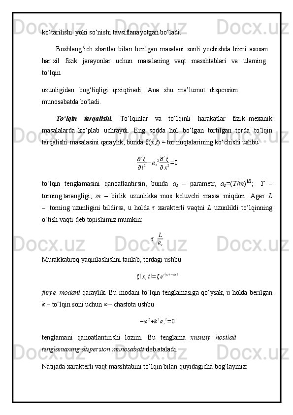 ko ‘ ta r il i shi   y o k i so‘nishi   t a vsi f l a na y otg a n   bo ‘ la d i.
B o s hl a n g ‘ i c h   sha r t l a r   bi l an   b erilg a n   m asalani   s onli   y e chishda   b i zn i   a s o san  
har xil   f i z ik   jara y onlar   u c hun   m asa l a n i n g   v a qt   m asshtabla r i   v a   ula r ni n g  
to ‘l qin
u z unli g i d a n   bo g ‘li ql igi   qi zi qtir ad i.   A n a   s hu   m a ’ l u m ot   d i s pe r s io n  
m unosaba td a b o ‘l a d i.
To‘lqin   t a rq a lish i .   T o ‘ lqi n l ar   v a   t o ‘l qinli   har a k a tl a r   fizi k – m exa n ik
m asalal a r d a   k o ‘p l a b   u chra y di.   E n g   sodda   hol   b o ‘ lg a n   tort i lg a n   to r da   to ‘ lqin
t arq a l ishi   m asal a si n i qara y lik, bunda  ξ ( x , t )   –   tor n u qt a la r i ning   ko ‘ chi s hi   ushbu	
∂2ξ	
∂t2−	as2∂2ξ	
∂x2=0
t o ‘l qin   t en g la m a si ni   qano at la nt irs i n,   bunda   a
s   –   para m etr,   a
s = ( T / m ) 1 /2
;   T   –
torn in g tar a ngligi;   m   –   bi r l i k   uzun li kka   m os   keluv c hi   m assa   m iqdori.   Agar   L
–   torni n g   u z unli g ini   bildirsa,   u   h o l da  	
τ   x arakte r li   v a qtni   L   u z u nl i kli   t o ‘lqinn i ng
o ‘t i s h   v a qti   deb topishi m i z   m u m ki n:
τ	L
as
M u r ak kabr o q   y aqin l a shis h ni   t a n l a b,  t o r d a g i   u s hbu 	
ξ(x,t)=	ξei(ωt−kx)
furye–m od a ni   q a r a y l i k.   Bu   m od a n i   t o ‘l qin   t e ng la m a sig a q o ‘ y s a k ,   u   ho lda b e r il g a n
k   – t o ‘l qin  so n i   u c hun   ω
– c h a s tota   ushbu
− ω 2
+ k 2
a
s 2
= 0
te n gla m a n i   qanoatl a nti r i s hi   lo z i m .   Bu   te n gla m a   x us usiy   hosilali  
t en g lam a ni n g dispe r sion   munosabati  d e b at a l ad i.
N atij a da  x ar a kte rl i vaqt   m asshtabi n i  t o ‘ lqin bil a n  q u y i dagi c ha   bog ‘ lay m iz: 