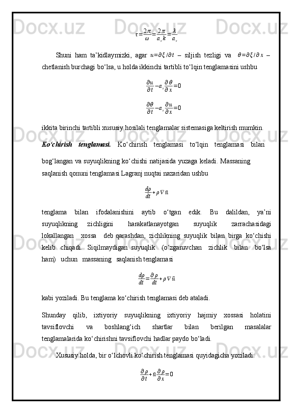 τ = 2 π
ω = 2 π
a
s k = λ
a
s
S h u n i   ham   ta ’ kidlay m izki,   agar  u=∂ξ/∂t   –   siljish   te z l i gi   va  	θ=	∂ξ/∂x   –
ch e tl a n ish bur c h ag i  b o ‘ l s a,   u   holda   ikkin ch i ta rt i b li   to ‘ lq i n   t e ngl a m asini   us h b u
∂ u
∂ t − a
s ∂ θ
∂ x = 0	
∂θ
∂t−as∂u
∂x=0
ikkita   birin c hi   ta r tibli   xususiy   hosi l al i t en gl a m alar si s te m asiga  k elti r i s h   m u m k i n.
K o ‘c h ir i sh   tengl a ma si.   K o ‘ c h i r ish   t e ngla m a s i   to ‘l qin   tengla m asi   bil a n
bog ‘ l a n g a n   va   su y uqlikni n g   k o ‘ chi s hi   nati j asida   y uzaga   k e l a di.   Mass a ning  
saql an ish qonuni   t e n gla m asi   L a g r a nj   nuqtai   na z ar ida n ushbu
dρ
dt + ρ ∇	
⃗ u
te n gla m a   bil a n   i f odal a ni s hini   a y tib   o ‘ tgan   e di k.   Bu   dali lda n,   y a ’ ni
su y uqli k ni n g   zi c hl i gini   harak at l a na y otgan   su y uq l ik   zarra c h a sid a gi
lokallangan   xossa   deb qar a shd a n,   z i c hl ikni n g   su y u q l i k   bi l a n   bi r g a   ko ‘ c h i s h i
k e l i b   c hiq a di.   S iqil m a y digan   su y uqlik   ( o ‘z g ar u vch a n   zi c hlik   b i l a n   bo‘lsa
ha m )   u c h un   m assaning   sa q l a ni s h te n gla m a s i 	
dρ
dt	=	∂ρ
dt	+ρ∇	⃗u
k a bi   y ozil a di.  B u   t en g l a m a k o ‘c h irish   t eng l a m asi deb a t al ad i.
S h u n d ay   q ilib,   i x ti y or i y   su y u ql i k n i n g   ixti y o r i y   h aj m iy   x o ss a si   hola t i ni
ta v sifl o v c hi   va   boshl a n g ‘ ich   sh a r t lar   b il a n   b e r ilg a n   m asal a lar
t en gla m alar id a k o ‘c h i r is h ni   tavsifl ov chi   h a dlar pa y do   bo ‘ ladi.
Xususiy   h o lda,  b ir   o ‘ lc h ovli  k o ‘ ch i r i s h   te n g l a m asi   q u y i d ag ic h a   y ozil a di:
∂ ρ
∂ t +	
⃗ u ∂ ρ
∂ x = 0 