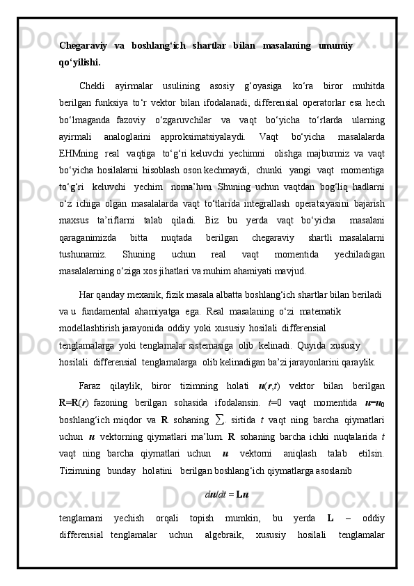 Ch e g ara v iy   va   b oshlang ‘ ich   s h a r t l a r   bi l an   m asalan i n g   u m u m iy 
q o ‘ yil i s h i .
C h e kli   a y i r m alar   u sulin i ng   a sos i y   g ‘ oyasiga   ko‘ra   b i ror   m uhitda
b e r ilg a n   f u n k si y a   to ‘ r   v e ktor   bil a n   ifodal a n a di,   d i f feren s ial   ope r a t o r lar   e s a   hech
bo‘l m aganda   faz o v i y   o‘zga r uv ch ilar   va   va q t   bo ‘ y icha   t o ‘ r l a r d a   ula r n ing
a y i r m ali   a n a l og l ar i n i   appro k si m atsi y ala y di.   Vaqt   bo‘ y icha   m as a la l arda
EHM n i n g   real   v a qt i ga   to ‘ g ‘ ri  keluv c hi   y echi m ni   o li sh g a   m a j b u r m i z   va   v aqt
bo ‘ y icha   hosila l ar n i   hisobl as h   o s o n ke c h m a y di,   c h unki   y angi   vaqt   m o m entiga
to ‘ g ‘ ri   k e l u v ch i   y echim   n o m a ’lu m .   S h u n i n g   u c hun   v a qt d an   b og ‘l iq   h a d l a r n i
o ‘ z   ic h iga   olgan   m asalala r da   v aq t   to ‘ tla r ida   int e gr a ll as h   operatsiyasi n i   bajar is h
m axsus   t a ’ ri f la r ni   tal a b   q il a d i .   B i z   b u   y erda   vaqt   b o ‘ y icha   m asala n i
q araga n i m izda   bitta   n uqtada   ber il g a n   c h e ga r a v i y   sh ar tl i   m asal a la r ni
tus h un a m i z.   S hu n i ng   uchun   re a l   v aqt   m o m en t ida   y ec h ila d ig a n
m asal a la r ni n g o‘z i ga   xos   ji ha t la r i  v a  m uhim   ah a m i y ati   m a v ju d .
H ar   q a n d ay   m exanik,   fizi k   m a s ala   alb a tta   b oshl an g‘ich   s ha r tlar   b i l a n   be r iladi  
v a u   funda m e nt al   a ha m i y atga   e g a.   Real   m a sala ni ng   o ‘ zi   m at e m at i k  
m odella s h t i ris h  j ara y o ni d a   oddiy   y ok i   xususiy   h osila l i   differ e n sial  
t e ngla m a l arga   y oki   te n gla m alar siste m asiga   o l ib   kelin a di.   Qu y i d a   xus u s i y  
ho si l a l i   diffe r e n si a l   t e ngla m alarga   o l i b ke li n a dig a n ba ’ zi  j ar a y o nl a r i n i   q a ra y l i k.
Faraz   q ila y lik,   biror   ti z i m ning   h o l a ti   u ( r , t )   vektor   bil a n   ber i lg a n
R = R ( r )   faz o ni n g   be r ilg a n   soha s i d a   ifod a l a nsin.   t = 0   v a qt   m o m en t ida   u=u
0
boshl a n g ‘ i ch   m iqdor   v a   R   sohaning  
∑ .
  s i r ti da   t   va q t   n i n g   b a rcha   qi y m at l a r i
u c hun   u   vektorning   q i y m atlari   m a ’ lu m .   R   so h aning   b ar c ha   i ch k i   nuqt a la r i d a   t
vaqt   n i n g   bar c ha   q i y m at l a ri   u c hun   u   v ek t orni   a n i q l a sh   t a l a b   e t i l sin.
Tizi m ni ng   b u n d ay   hol a t ini   be r ilg a n boshlang ‘ ich   qiy m at l ar g a  a s osl a nib
d u / d t  =  L u
te n gla m a n i   y echi s h   o r q a li   topish   m u m k i n,   bu   y er d a   L   –   oddiy
diff ere nsi a l   te n gla m alar   u c hun   algeb r a i k,   xus u si y   hosi l ali   tengla m alar 