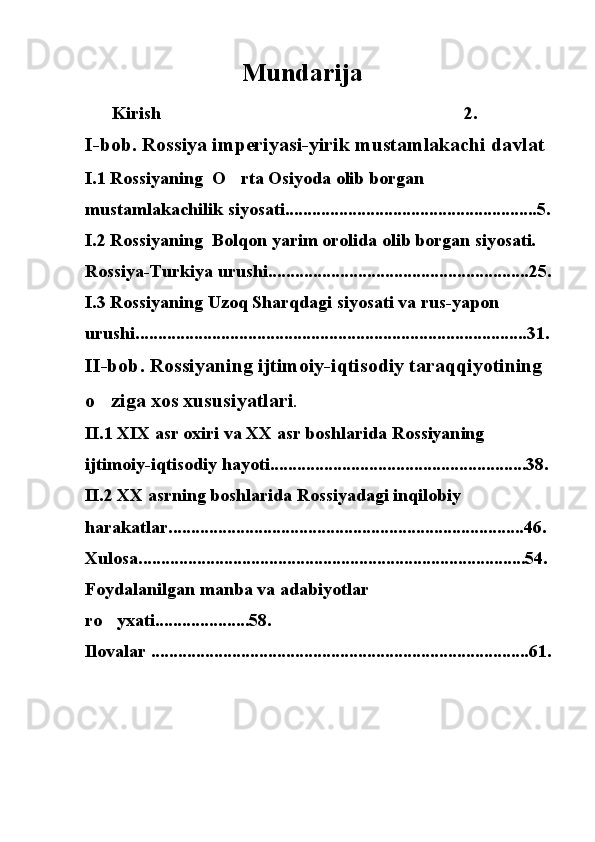                                       Mundarija  
Kirish 2. 
I-bob. Rossiya imperiyasi-yirik mustamlakachi davlat 
I.1 Rossiyaning  O rta Osiyoda olib borgan 	

mustamlakachilik siyosati........................................................5.
I.2 Rossiyaning  Bolqon yarim orolida olib borgan siyosati. 
Rossiya-Turkiya urushi..........................................................25.
I.3 Rossiyaning Uzoq Sharqdagi siyosati va rus-yapon 
urushi.......................................................................................31.
II-bob. Rossiyaning ijtimoiy-iqtisodiy taraqqiyotining 
o ziga xos xususiyatlari	
 . 
II.1 XIX asr oxiri va XX asr boshlarida Rossiyaning 
ijtimoiy-iqtisodiy hayoti.........................................................38.
II.2 XX asrning boshlarida Rossiyadagi inqilobiy 
harakatlar...............................................................................46. 
Xulosa......................................................................................54. 
Foydalanilgan manba va adabiyotlar 
ro yxati.....................58. 

Ilovalar ....................................................................................61. 