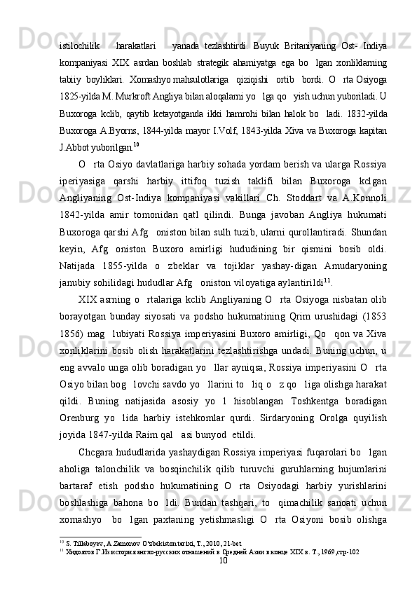 istilochilik       harakatlari       yanada   tezlashtirdi.   Buyuk   Britaniyaning   Ost-   Indiya
kompaniyasi   XIX   asrdan   boshlab   strategik   ahamiyatga   ega   bo lgan   xonliklarning
tabiiy  boyliklari.  Xomashyo mahsulotlariga   qiziqishi   ortib   bordi.  O rta Osiyoga	

1825-yilda M. Murkroft Angliya bilan aloqalarni yo lga qo yish uchun yuboriladi. U	
 
Buxoroga   kclib,   qaytib   ketayotganda   ikki   hamrohi   bilan   halok   bo ladi.   1832-yilda	

Buxoroga A.Byorns, 1844-yilda mayor I.Volf, 1843-yilda Xiva va Buxoroga kapitan
J.Abbot yuborilgan. 10
O rta Osiyo davlatlariga harbiy sohada yordam berish va ularga Rossiya	

iperiyasiga   qarshi   harbiy   ittifoq   tuzish   taklifi   bilan   Buxoroga   kclgan
Angliyaning   Ost-Indiya   kompaniyasi   vakillari   Ch.   Stoddart   va   A.Konnoli
1842-yilda   amir   tomonidan   qatl   qilindi.   Bunga   javoban   Angliya   hukumati
Buxoroga qarshi  Afg oniston bilan sulh tuzib,  ularni  qurollantiradi. Shundan	

keyin,   Afg oniston   Buxoro   amirligi   hududining   bir   qismini   bosib   oldi.	

Natijada   1855-yilda   o zbeklar   va   tojiklar   yashay-digan   Amudaryoning	

janubiy sohilidagi hududlar Afg oniston viloyatiga aylantirildi	
 11
.
XIX   asrning   o rtalariga   kclib   Angliyaning   O rta   Osiyoga   nisbatan   olib	
 
borayotgan   bunday   siyosati   va   podsho   hukumatining   Qrim   urushidagi   (1853
1856)   mag lubiyati   Rossiya   imperiyasini   Buxoro   amirligi,   Qo qon   va   Xiva	
 
xonliklarini   bosib   olish   harakatlarini   tezlashtirishga   undadi.   Buning   uchun,   u
eng  avvalo   unga   olib   boradigan   yo llar   ayniqsa,   Rossiya   imperiyasini   O rta	
 
Osiyo bilan bog lovchi savdo yo llarini to liq o z qo liga olishga harakat	
    
qildi.   Buning   natijasida   asosiy   yo l   hisoblangan   Toshkentga   boradigan	

Orenburg   yo lida   harbiy   istehkomlar   qurdi.   Sirdaryoning   Orolga   quyilish	

joyida 1847-yilda Raim qal asi bunyod  etildi.	

Chcgara  hududlarida  yashaydigan  Rossiya  imperiyasi   fuqarolari  bo lgan	

aholiga   talonchilik   va   bosqinchilik   qilib   turuvchi   guruhlarning   hujumlarini
bartaraf   etish   podsho   hukumatining   O rta   Osiyodagi   harbiy   yurishlarini	

boshlashiga   bahona   bo ldi.   Bundan   tashqari,   to qimachilik   sanoati   uchun	
 
xomashyo     bo lgan   paxtaning   yetishmasligi   O rta   Osiyoni   bosib   olishga	
 
10
 S. Till a boyev, A.Zamonov O‘zbekiston tarixi, T. ,  2010, 21-bet
11
  Хидоятов Г.Из история англо-русских отнашений в Средней Азии в конце Х I Х в. Т., 1969,стр-102  
10 