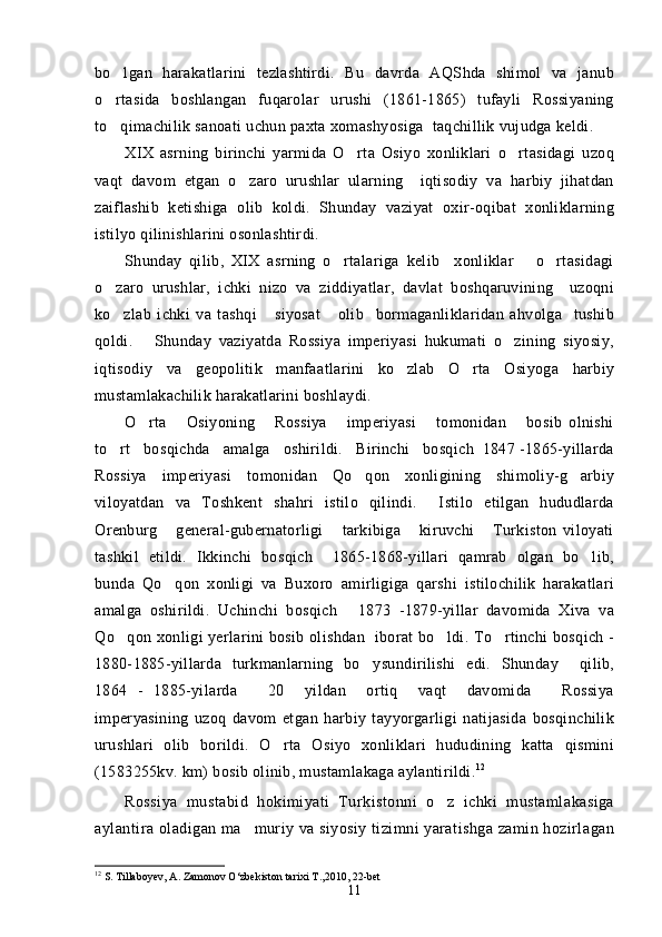 bo lgan   harakatlarini   tezlashtirdi.   Bu   davrda   AQShda   shimol   va   janub
o rtasida   boshlangan   fuqarolar   urushi   (1861-1865)   tufayli   Rossiyaning

to qimachilik sanoati uchun paxta xomashyosiga  taqchillik vujudga keldi.

XIX   asrning   birinchi   yarmida   O rta   Osiyo   xonliklari   o rtasidagi   uzoq	
 
vaqt   davom   etgan   o zaro   urushlar   ularning     iqtisodiy   va   harbiy   jihatdan	

zaiflashib   ketishiga   olib   koldi.   Shunday   vaziyat   oxir-oqibat   xonliklarning
istilyo qilinishlarini osonlashtirdi.
Shunday   qilib,   XIX   asrning   o rtalariga   kelib     xonliklar       o rtasidagi	
 
o zaro   urushlar,   ichki   nizo   va   ziddiyatlar,   davlat   boshqaruvining     uzoqni	

ko zlab   ichki   va   tashqi       siyosat       olib     bormaganliklaridan   ahvolga     tushib

qoldi.       Shunday   vaziyatda   Rossiya   imperiyasi   hukumati   o zining   siyosiy,	

iqtisodiy   va   geopolitik   manfaatlarini   ko zlab   O rta   Osiyoga   harbiy	
 
mustamlakachilik harakatlarini boshlaydi.
O rta       Osiyoning       Rossiya       imperiyasi       tomonidan       bosib   olnishi	

to rt   bosqichda   amalga   oshirildi.   Birinchi   bosqich  1847 -1865-yillarda	

Rossiya   imperiyasi   tomonidan   Qo qon   xonligining   shimoliy-g arbiy	
 
viloyatdan   va   Toshkent   shahri   istilo   qilindi.     Istilo   etilgan   hududlarda
Orenburg       general-gubernatorligi       tarkibiga       kiruvchi       Turkiston   viloyati
tashkil   etildi.   Ikkinchi   bosqich     1865-1868-yillari   qamrab   olgan   bo lib,	

bunda   Qo qon   xonligi   va   Buxoro   amirligiga   qarshi   istilochilik   harakatlari	

amalga   oshirildi.   Uchinchi   bosqich   1873   -1879-yillar   davomida   Xiva   va	

Qo qon xonligi yerlarini bosib olishdan   iborat bo ldi. To rtinchi bosqich -	
  
1880-1885-yillarda   turkmanlarning   bo ysundirilishi   edi.   Shunday     qilib,	

1864   -   1885-yilarda       20     yildan     ortiq     vaqt     davomida       Rossiya
imperyasining   uzoq   davom   etgan   harbiy   tayyorgarligi   natijasida   bosqinchilik
urushlari   olib   borildi.   O rta   Osiyo   xonliklari   hududining   katta   qismini	

(1583255kv. km) bosib olinib, mustamlakaga aylantirildi. 12
Rossiya   mustabid   hokimiyati   Turkistonni   o z   ichki   mustamlakasiga	

aylantira oladigan ma muriy va siyosiy tizimni yaratishga zamin hozirlagan	

12
 S. Tillaboyev, A. Zamonov O‘zbekiston tarixi T ., 2010, 22-bet 
11 