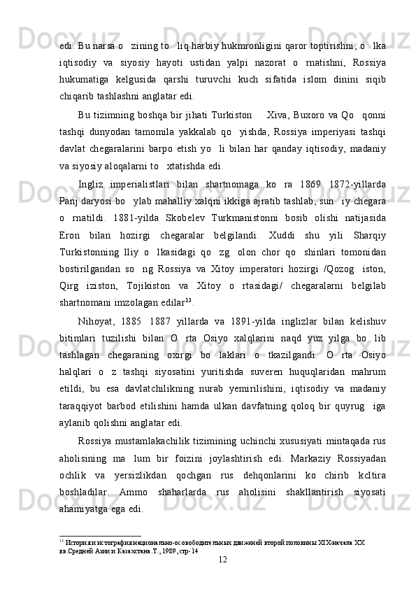 edi. Bu narsa o zining to liq harbiy hukmronligini qaror toptirishni, o lka  
iqtisodiy   va   siyosiy   hayoti   ustidan   yalpi   nazorat   o rnatishni,   Rossiya	

hukumatiga   kelgusida   qarshi   turuvchi   kuch   sifatida   islom   dinini   siqib
chiqarib tashlashni anglatar edi.
Bu   tizimning   boshqa   bir   jihati   Turkiston     Xiva,   Buxoro   va   Qo qonni	
 
tashqi   dunyodan   tamomila   yakkalab   qo yishda,   Rossiya   imperiyasi   tashqi	

davlat   chegaralarini   barpo   etish   yo li   bilan   har   qanday   iqtisodiy,   madaniy	

va siyosiy aloqalarni to xtatishda edi.	

Ingliz   imperialistlari   bilan   shartnomaga   ko ra   1869 1872-yillarda	
 
Panj daryosi bo ylab mahalliy xalqni ikkiga ajratib tashlab, sun iy chegara	
 
o rnatildi.   1881-yilda   Skobelev   Turkmanistonni   bosib   olishi   natijasida	

Eron   bilan   hozirgi   chegaralar   belgilandi.   Xuddi   shu   yili   Sharqiy
Turkistonning   lliy   o lkasidagi   qo zg olon   chor   qo shinlari   tomonidan	
   
bostirilgandan   so ng   Rossiya   va   Xitoy   imperatori   hozirgi   /Qozog iston,	
 
Qirg iziston,   Tojikiston   va   Xitoy   o rtasidagi/   chegaralarni   belgilab	
 
shartnomani imzolagan edilar 1 3
.
Nihoyat,   1885 1887   yillarda   va   1891-yilda   inglizlar   bilan   kelishuv	

bitimlari   tuzilishi   bilan   O rta   Osiyo   xalqlarini   naqd   yuz   yilga   bo lib	
 
tashlagan   chegaraning   oxirgi   bo laklari   o tkazilgandi.   O rta   Osiyo	
  
halqlari   o z   tashqi   siyosatini   yuritishda   suveren   huquqlaridan   mahrum	

etildi,   bu   esa   davlatchilikning   nurab   yemirilishini,   iqtisodiy   va   madaniy
taraqqiyot   barbod   etilishini   hamda   ulkan   davfatning   qoloq   bir   quyrug iga	

aylanib qolishni anglatar edi.
Rossiya   mustamlakachilik   tizimining   uchinchi   xususiyati   mintaqada   rus
aholisining   ma lum   bir   foizini   joylashtirish   edi.   Markaziy   Rossiyadan	

ochlik   va   yersizlikdan   qochgan   rus   dehqonlarini   ko chirib   kcltira	

boshladilar.   Ammo   shaharlarda   rus   aholisini   shakllantirish   siyosati
ahamiyatga ega edi.
13
  История и истография националъно-осовободителън ы х движеней второй половин ы Х I Х-начала ХХ 
вв.Средней Азии и Казахстана.Т., 1989, стр-14
12 