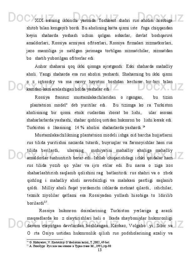 XIX   asrning   ikkinchi   yarmida   Toshkent   shahri   rus   aholisi   hisobiga
shitob   bilan   kengayib   bordi.   Bu   aholining   katta   qismi   iste foga   chiqqandan
keyin   shaharda   yashash   uchun   qolgan   askarlar,   davlat   boshqaruvi
amaldorlari,   Rossiya   armiyasi   ofitserlari,   Rossiya   firmalari   xizmatkorlari,
jazo   manziliga   jo natilgan   jarimaga   tortilgan   xizmatchilar,   xizmatdan	

bo shatib yuborilgan ofitserlar edi.	

Anhor   shaharni   qoq   ikki   qismga   ajratgandi:   Eski   shaharda   mahalliy
aholi.   Yangi   shaharda   esa   rus   aholisi   yashardi.   Shaharning   bu   ikki   qismi
o z   iqtisodiy   va   ma naviy   hayotini   boshdan   kechirar   bir-biri   bilan
 
kamdan-kam aralashigan holda yashalar edi.
Rossiya   fransuz   mustamlakachilaridan   o rgangan,     bu   tizim	

plantatsion   model"   deb   yuritilar   edi.     Bu   tizimga   ko ra   Turkiston	
 
aholisining   bir   qismi   etnik   ruslardan   iborat   bo lishi,     ular   asosan	

shaharlarlarda yashashi, shahar qishloq ustidan hukmron bo lishi kerak edi.	

Turkiston  o lkasining   14 %  aholisi  shaharlarda yashardi.	
 1 4
 
Mu st am l a ka ch i l i k ni ng   pl an t a t s i o n   m o de l i   i s hg a   oi d   b ar ch a   h uj j a t l ar n i
r us   t i l i d a   y ur i t i sh ni   na za r d a   t u t ar di ,   b uyr uq l ar   va   f ar m o yi sh l a r   h am   r u s
t i l i d a   ber i l ar d i ,     ul ar ni n g     m oh i y at i n i   m ah al l i y   a ho l i ga   m a ha l l i y
am al do r l a r   t u sh un t i r i b   b er ar   ed i .   I s hl ab   c hi qa r i s hd ag i   i c hk i   qoi da l a r   ha m
r us   t i l i da   y oz i b   q o yi l ar   v a   i j r o   et i l ar   e di .   Bu   nar sa   o z i g a   xo s	
 
sh ah ar l a sh t i r i sh   s aq l a ni b   q ol i s hi ni   r ag b at l a nt i r d i :   r u s   s ha hr i   va   o zb ek	
 
qi sh l o g i   m ah al l i y   ah ol i   sa vo ds i z l i gi   v a   m a l a ka si   pa st l i gi   sa ql an i b	

qo l d i .     Mi l l i y   ah ol i   f aq at   yor da m c hi   i s hl ar da   m eh na t   q i l ar d i ,     i s hc hi l a r ,
t e xn i k   zi yo l i l ar   qa t l am i   e sa   Ro ss i y ad an   y ol l a sh   h i s ob i g a   t o l di r i l i b	

bor i l ar d i 1 5
.
  Ro ss i y a   hu km r on   do i r a l a r i ni n g   T u r ki st on   y er l ar i g a   g a r a zl i

m a qs ad l a r d a   k o z   ol ay t i r i s hl ar i   h al i   o l ka da   sh ay bo ni yl ar   hu km r onl i g i	
 
da vo m   e t a yo t g an   d avr l a r d an   bo sh l a ng an .   K av ka z,   V ol ga bo y i ,   Si b i r   v a	

O r t a   O si yo   u st i d an   h ukm r o nl i k   q i l i s h   r us   p od sh ol ar i n i n g   a za l i y   va	

14
  G. Hidoyatov, V. Kostetskiy O‘zbekiston tarixi, T ., 2002, 49-bet
15
  А. Гинзбург  Русское население в Туркестане М., 1991,стр-88
13 