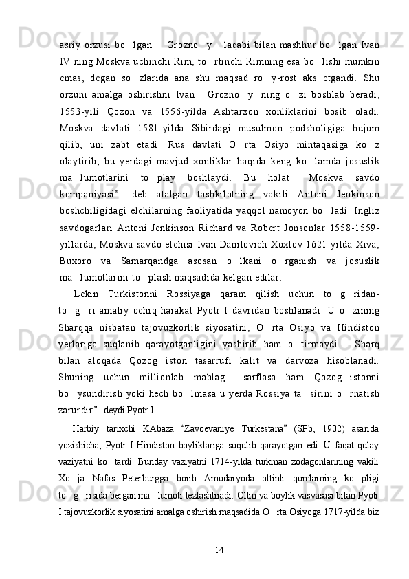 as r i y   o r z us i   bo l ga n.   Gr oz no y   l a qa bi   bi l a n   m as hh ur   bo l ga n   I va n    
I V   ni ng   M os kv a   u ch i n ch i   Ri m ,   t o r t i nc hi   R i m ni ng   es a   b o l i sh i   m um k i n	
 
em as ,   d eg an   so z l a r i da   a na   s hu   m aq sa d   r o y- r os t   ak s   et ga nd i .   Sh u	
 
or z un i   a m a l g a   os hi r i sh ni   I v an   G r o zn o y ni ng   o zi   bo sh l a b   be r a di ,	
   
15 53- yi l i   Qo zo n   v a   15 56- yi l da   A sh t a r x on   xo nl i k l ar i n i   b os i b   o l a di .
Mo sk va   d av l a t i   15 81- yi l da   Si b i r d ag i   m u su l m on   po ds ho l i gi ga   hu j um
qi l i b,   uni   za bt   e t a di .   R us   da vl at i   O r t a   Os i y o   m i n t a qa si ga   ko z	
 
ol ay t i r i b ,   b u   y er d ag i   m a vj ud   xo nl i kl ar   ha qi da   ke ng   ko l am da   j os us l i k	

m a l um ot l ar i n i   t o pl ay   bo sh l a yd i .   Bu   hol at   M os kv a   sa vd o	
  
ko m p an i y as i   de b   a t a l g an   t as hk i l ot ni ng   va ki l i   A nt oni   J en ki ns on	

bo sh ch i l i g i d ag i   e l c hi l a r ni ng   f ao l i ya t i da   y aq qo l   na m o yo n   bo l ad i .   I n gl i z	

sa vd og ar l a r i   An t o ni   Je nk i n so n   R i c ha r d   v a   R ob er t   J on so nl ar   1 55 8- 15 59-
yi l l ar d a,   M os kv a   s av do   el ch i s i   I v an   Da ni l o vi ch   X ox l o v   16 21- yi l d a   Xi va ,
Bu xo r o   va   Sa m a r q an dg a   a so sa n   o l k an i   o r g an i s h   va   j os us l i k	
 
m a l um ot l ar i n i   t o pl as h   m a qs ad i d a  k el ga n  e di l ar .	
 
L ek i n   T ur k i s t o nn i   Ro ss i y ag a   qa r a m   q i l i sh   u ch un   t o g r i d an-	
 
t o g r i   a m a l i y   oc hi q   ha r a ka t   Py ot r   I   da vr i da n   b os hl an ad i .   U   o zi ni ng	
  
Sh ar q qa   ni sb at an   t a j o vu zk or l i k   si yo sa t i ni ,   O r t a   O si yo   v a   Hi ndi st on	

ye r l a r i ga   su ql an i b   q ar ay ot ga nl i g i ni   ya sh i r i b   h am   o t i r m ay di .   Sh ar q	
 
bi l a n   a l o qa da   Q oz og i st on   t as ar r uf i   k al i t   va   da r v oz a   h i s ob l a na di .	

Sh un i n g   uc hu n   m i l l i on l a b   m a bl ag   s ar f l a sa   h am   Q oz og i st on ni	
 
bo y su nd i r i s h   yo ki   he ch   bo l m a sa   u   y er d a   Ro ss i y a   t a s i r i ni   o r n at i s h	
   
za r ur di r	
  deydi Pyotr I.
Harbiy   tarixchi   KAbaza   Zavoevaniye   Turkestana   (SPb,   1902)   asarida	
 
yozishicha,   Pyotr   I   Hindiston   boyliklariga   suqulib   qarayotgan   edi.   U   faqat   qulay
vaziyatni   ko tardi.   Bunday   vaziyatni   1714-yilda   turkman   zodagonlarining   vakili	

Xo ja   Nafas   Peterburgga   borib   Amudaryoda   oltinli   qumlarning   ko pligi	
 
to g risida bergan ma lumoti tezlashtiradi. Oltin va boylik vasvasasi bilan Pyotr
  
I tajovuzkorlik siyosatini amalga oshirish maqsadida O rta Osiyoga 1717-yilda biz	

14 