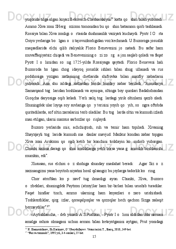 yuqorida tilga olgan knyaz Bekovich-Cherkasskiyni 16
  ka tta qo shin bilah yuboradi.
Ammo Xiva xoni SHerg ozixon tomonidan bu qo shin batamom qirib tashlanadi.	
 
Rossiya bilan Xiva xonligi o rtasida dushmanlik vaziyati kuchaydi. Pyotr I O rta	
 
Osiyo yerlariga bo lgan o z tajovuzkorligidan voz kechmadi. U Buxoroga josuslik	
 
maqsadlarida   elchi   qilib   italiyalik   Florio   Benevenini   jo natadi.   Bu   safar   ham	

muvaffaqiyatsiz chiqadi va Benevenining o zi zo rg a jon saqlab qoladi va faqat	
  
Pyotr   I   o limidan   so ng   1725-yilda   Rossiyaga   qaytadi.   Florio   Beneveni   hali	
 
Buxoroda   bo lgan   chog idayoq   josuslik   ishlari   bilan   shug ullanadi   va   rus	
  
podshosiga   yozgan   xatlarining   chetlarida   shifrovka   bilan   maxfiy   xabarlarni
yuboradi.   Ana   shu   xildagi   xatlardan   birida   bunday   xabar   beriladi:   Amudaryo	

Samarqand tog laridan boshlanadi va ayniqsa, oltinga boy qumlari Badahshondan	

Gioqcha daryosiga oqib keladi. Yerli  xalq tog lardagi yirik oltinlarni qazib oladi.	

Shuningdek ular loyqa soy suvlariga qo y terisini yoyib qo yib, so ngra oftobda	
  
quritadilarda, sof oltin zarralarini terib oladilar. Bu tog larda oltin va kumush izlash	

man etilgan, ularni maxsus sarbozlar qo riqlaydi.	

Buxoro   yerlarida   mis,   achchiqtosh,   ruh   va   temir   ham   topiladi.   Xivaning
Shayxjayli   tog larida   kumush   ma danlar   mavjud.   Mazkur   kondan   xabar   topgan	
 
Xiva   xoni   Arokxon   qo rqib   ketib   bir   konchini   tiriklayin   ko mdirib   yuborgan.	
 
Chunki xazina daragi qo shni xonliklarga yetib borsa yana g animlik boshlanishi
 
mumkin, edi .	

Xususan,   rus   elchisi   o z   shohiga   shunday   maslahat   beradi:   Agar   Siz   o z	
  
xazinangizni yana boyitish niyatini hosil qilsangiz bu joylarga tadorlik ko ring.	

Chor   atrofdan   ko p   xavf   tug ilmasligi   ayon.   Chunki,   Xiva,   Buxoro	
 
o zbeklari,   shuningdek   Paytxon   (atxoy)lar   ham   bir-birlari   bilan   urushib   turadilar.	

Faqat   hindlar   tinch,   ammo   ularning   ham   knyazlari   o zaro   urishishadi.	

Toshkentliklar,   qirg izlar,   qoraqalpoqlar   va   qozoqlar   hech   qachon   Sizga   xalaqit	

bermaydilar .	
 17
«Aytishlaricha, - deb yozadi A.S.Pushkin, - Pyotr I o limi oldidan ikki narsani	

amalga   oshira   olmagani   uchun   armon   bilan   ketayotganini   aytgan;   Prut   yonidagi
16
 R .Shamsutdinov, Sh.Karimov, O’.Ubaydullayev. Vatan tarixi.T., Sharq, 2010, 149-bet
17
  “Fan va turmush”, 1992 yil, 3-4-sonlari, 27-bet
15 