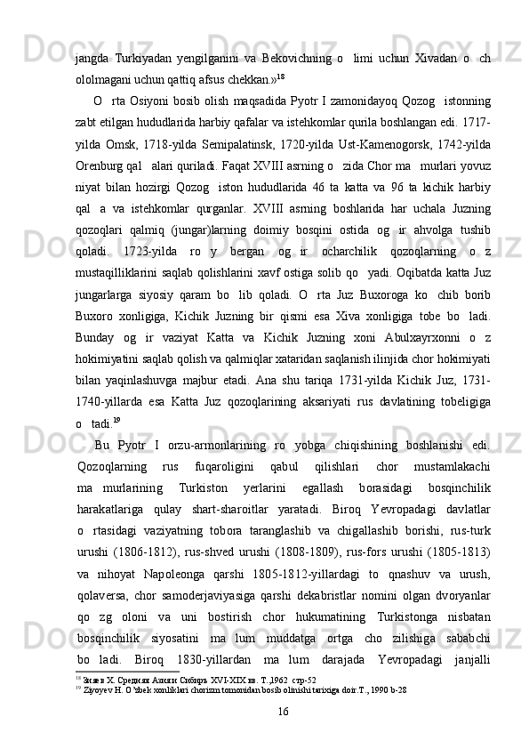 jangda   Turkiyadan   yengilganini   va   Bekovichning   o limi   uchun   Xivadan   o ch 
ololmagani uchun qattiq afsus chekkan.» 18
O rta   Osiyoni   bosib   olish   maqsadida   Pyotr   I   zamonidayoq   Qozog istonning	
 
zabt etilgan hududlarida harbiy qafalar va istehkomlar qurila boshlangan edi. 1717-
yilda   Omsk,   1718-yilda   Semipalatinsk,   1720-yilda   Ust-Kamenogorsk,   1742-yilda
Orenburg qal alari quriladi. Faqat XVIII asrning o zida Chor ma murlari yovuz	
  
niyat   bilan   hozirgi   Qozog iston   hududlarida   46   ta   katta   va   96   ta   kichik   harbiy	

qal a   va   istehkomlar   qurganlar.   XVIII   asrning   boshlarida   har   uchala   Juzning	

qozoqlari   qalmiq   (jungar)larning   doimiy   bosqini   ostida   og ir   ahvolga   tushib	

qoladi.   1723-yilda   ro y   bergan   og ir   ocharchilik   qozoqlarning   o z	
  
mustaqilliklarini saqlab qolishlarini xavf ostiga solib qo yadi. Oqibatda katta Juz	

jungarlarga   siyosiy   qaram   bo lib   qoladi.   O rta   Juz   Buxoroga   ko chib   borib	
  
Buxoro   xonligiga,   Kichik   Juzning   bir   qismi   esa   Xiva   xonligiga   tobe   bo ladi.	

Bunday   og ir   vaziyat   Katta   va   Kichik   Juzning   xoni   Abulxayrxonni   o z	
 
hokimiyatini saqlab qolish va qalmiqlar xataridan saqlanish ilinjida chor hokimiyati
bilan   yaqinlashuvga   majbur   etadi.   Ana   shu   tariqa   1731-yilda   Kichik   Juz,   1731-
1740-yillarda   esa   Katta   Juz   qozoqlarining   aksariyati   rus   davlatining   tobeligiga
o tadi.	
 19
Bu   Pyotr   I   orzu-armonlarining   ro yobga   chiqishining   boshlanishi   edi.	

Qozoqlarning   rus   fuqaroligini   qabul   qilishlari   chor   mustamlakachi
ma murlarining   Turkiston   yerlarini   egallash   borasidagi   bosqinchilik	

harakatlariga   qulay   shart-sharoitlar   yaratadi.   Biroq   Yevropadagi   davlatlar
o rtasidagi   vaziyatning   tobora   taranglashib   va   chigallashib   borishi,   rus-turk	

urushi   (1806-1812),   rus-shved   urushi   (1808-1809),   rus-fors   urushi   (1805-1813)
va   nihoyat   Napoleonga   qarshi   1805-1812-yillardagi   to qnashuv   va   urush,	

qolaversa,   chor   samoderjaviyasiga   qarshi   dekabristlar   nomini   olgan   dvoryanlar
qo zg oloni   va   uni   bostirish   chor   hukumatining   Turkistonga   nisbatan	
 
bosqinchilik   siyosatini   ma lum   muddatga   ortga   cho zilishiga   sababchi	
 
bo ladi.   Biroq   1830-yillardan   ma lum   darajada   Yevropadagi   janjalli	
 
18
  Зияев Х. Средняя Азия и Сибиръ Х VI - Х I Х вв. Т.,1962  стр-52
19
 Ziyoyev H. O’zbek xonliklari chorizm tomonidan bosib olinishi tarixiga doir.T., 1990 b-28                                     
16 
