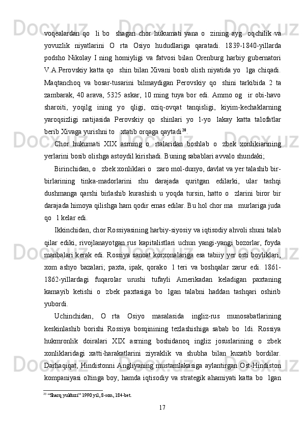 voqealardan   qo li   bo shagan   chor   hukumati   yana   o zining   ayg oqchilik   va   
yovuzlik   niyatlarini   O rta   Osiyo   hududlariga   qaratadi.   1839-1840-yillarda	

podsho   Nikolay   I   ning   homiyligi   va   fatvosi   bilan   Orenburg   harbiy   gubernatori
V.A.Perovskiy  katta  qo shin   bilan   Xivani   bosib  olish  niyatida  yo lga   chiqadi.
 
Maqtanchoq   va   bosar-tusarini   bilmaydigan   Perovskiy   qo shini   tarkibida   2   ta	

zambarak,   40   arava,   5325   askar,   10   ming   tuya   bor   edi.   Ammo   og ir   obi-havo	

sharoiti,   yoqilg ining   yo qligi,   oziq-ovqat   tanqisligi,   kiyim-kechaklarning	
 
yaroqsizligi   natijasida   Perovskiy   qo shinlari   yo l-yo lakay   katta   talofatlar	
  
berib Xivaga yurishni to xtatib orqaga qaytadi	
 20
.
Chor   hukumati   XIX   asrning   o rtalaridan   boshlab   o zbek   xonlikiarining	
 
yerlarini bosib olishga astoydil kirishadi. Buning sabablari avvalo shundaki;
Birinchidan, o zbek xonliklari o zaro mol-dunyo, davlat va yer talashib bir-	
 
birlarining   tinka-madorlarini   shu   darajada   quritgan   edilarki,   ular   tashqi
dushmanga   qarshi   birlashib   kurashish   u   yoqda   tursin,   hatto   o zlarini   biror   bir	

darajada himoya qilishga ham qodir emas edilar. Bu hol chor ma murlariga juda

qo l kelar edi.	

Ikkinchidan, chor Rossiyasining harbiy-siyosiy va iqtisodiy ahvoli shuni talab
qilar   ediki,   rivojlanayotgan   rus   kapitalistlari   uchun   yangi-yangi   bozorlar,   foyda
manbalari kerak edi. Rossiya  sanoat  korxonalariga esa  tabiiy yer osti  boyliklari,
xom   ashyo   bazalari;   paxta,   ipak,   qorako l   teri   va   boshqalar   zarur   edi.   1861-	

1862-yillardagi   fuqarolar   urushi   tufayli   Amerikadan   keladigan   paxtaning
kamayib   ketishi   o zbek   paxtasiga   bo lgan   talabni   haddan   tashqari   oshirib	
 
yubordi.
Uchinchidan,   O rta   Osiyo   masalasida   ingliz-rus   munosabatlarining	

keskinlashib   borishi   Rossiya   bosqinining   tezlashishiga   sabab   bo ldi.   Rossiya	

hukmronlik   doiralari   XIX   asrning   boshidanoq   ingliz   josuslarining   o zbek	

xonliklaridagi   xatti-harakatlarini   ziyraklik   va   shubha   bilan   kuzatib   bordilar.
Darhaqiqat,  Hindistonni  Angliyaning  mustamlakasiga  aylantirgan  Ost-Hindiston
kompaniyasi   oltinga  boy,   hamda   iqtisodiy   va   strategik   ahamiyati   katta   bo lgan

20
 “Sharq yulduzi” 1990 yil, 8-son, 184-bet.
17 