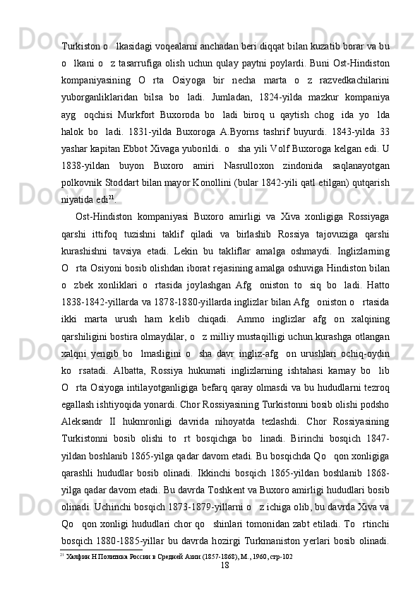 Turkiston o lkasidagi voqealarni anchadan beri diqqat bilan kuzatib borar va bu
o lkani   o z   tasarrufiga   olish   uchun   qulay   paytni   poylardi.   Buni   Ost-Hindiston	
 
kompaniyasining   O rta   Osiyoga   bir   necha   marta   o z   razvedkachilarini	
 
yuborganliklaridan   bilsa   bo ladi.   Jumladan,   1824-yilda   mazkur   kompaniya	

ayg oqchisi   Murkfort   Buxoroda   bo ladi   biroq   u   qaytish   chog ida   yo lda	
   
halok   bo ladi.   1831-yilda   Buxoroga   A.Byorns   tashrif   buyurdi.   1843-yilda   33	

yashar kapitan Ebbot Xivaga yuborildi. o sha yili Volf Buxoroga kelgan edi. U	

1838-yildan   buyon   Buxoro   amiri   Nasrulloxon   zindonida   saqlanayotgan
polkovnik Stoddart bilan mayor Konollini (bular 1842-yili qatl etilgan) qutqarish
niyatida edi 21
.
Ost-Hindiston   kompaniyasi   Buxoro   amirligi   va   Xiva   xonligiga   Rossiyaga
qarshi   ittifoq   tuzishni   taklif   qiladi   va   birlashib   Rossiya   tajovuziga   qarshi
kurashishni   tavsiya   etadi.   Lekin   bu   takliflar   amalga   oshmaydi.   Inglizlarning
O rta Osiyoni bosib olishdan iborat rejasining amalga oshuviga Hindiston bilan	

o zbek   xonliklari   o rtasida   joylashgan   Afg oniston   to siq   bo ladi.   Hatto
    
1838-1842-yillarda va 1878-1880-yillarda inglizlar bilan Afg oniston o rtasida	
 
ikki   marta   urush   ham   kelib   chiqadi.   Ammo   inglizlar   afg on   xalqining	

qarshiligini bostira olmaydilar, o z milliy mustaqilligi uchun kurashga otlangan	

xalqni   yengib   bo lmasligini   o sha   davr   ingliz-afg on   urushlari   ochiq-oydin	
  
ko rsatadi.   Albatta,   Rossiya   hukumati   inglizlarning   ishtahasi   karnay   bo lib	
 
O rta  Osiyoga  intilayotganligiga  befarq  qaray  olmasdi   va  bu hududlarni  tezroq

egallash ishtiyoqida yonardi. Chor Rossiyasining Turkistonni bosib olishi podsho
Aleksandr   II   hukmronligi   davrida   nihoyatda   tezlashdi.   Chor   Rossiyasining
Turkistonni   bosib   olishi   to rt   bosqichga   bo linadi.   Birinchi   bosqich   1847-	
 
yildan boshlanib 1865-yilga qadar davom etadi. Bu bosqichda Qo qon xonligiga	

qarashli   hududlar   bosib   olinadi.   Ikkinchi   bosqich   1865-yildan   boshlanib   1868-
yilga qadar davom etadi. Bu davrda Toshkent va Buxoro amirligi hududlari bosib
olinadi. Uchinchi bosqich 1873-1879-yillarni o z ichiga olib, bu davrda Xiva va	

Qo qon  xonligi   hududlari  chor   qo shinlari   tomonidan  zabt  etiladi.  To rtinchi	
  
bosqich   1880-1885-yillar   bu   davrda   hozirgi   Turkmaniston   yerlari   bosib   olinadi.
21
 Халфин Н Политика России в Средней Азии (1857-1868), М., 1960, стр-102 
18 