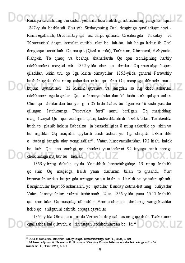 Rossiya davlatining Turkiston yerlarini bosib olishga intilishining yangi to lqini
1847-yilda   boshlandi.   Shu   yili   Sirdaryoning   Orol   dengiziga   quyiladigan   joyi   -
Raim  egallanib, Orol  harbiy qal asi  barpo qilinadi. Orenburgda   Nikolay  va	
  
Konstantin   degan   kemalar   qurilib,   ular   bo lak-bo lak   holga   keltirilib   Orol	
 	 
dengiziga tushiriladi. Oq masjid (Qizil o rda), Turkiston, Chimkent, Avliyoota,	

Pishpek,   To qmoq   va   boshqa   shaharlarda   Qo qon   xonligining   harbiy	
 
istehkomlari   mavjud   edi.   1852-yilda   chor   qo shinlari   Oq   masjidga   hujum	

qiladilar,   lekin   uni   qo lga   kirita   olmaydilar.   1853-yilda   general   Perovskiy	

boshchiligida   ikki   ming   askardan   ortiq   qo shin   Oq   masjidga   ikkinchi   marta	

hujum   uyushtiradi.   22   kunlik   qurshov   va   jangdan   so ng   chor   askarlari	

istehkomni   egallaganlar.   Qal a   himoyachilaridan   74   kishi   tirik   qolgan   xolos.	

Chor   qo shinlaridan   bor   yo g i   25   kishi   halok   bo lgan   va   46   kishi   yarador	
   
qilingan.   Istehkomga   Perovskiy   forti   nomi   berilgan.   Oq   masjiddagi	
 
mag lubiyat  Qo qon  xonligini  qattiq tashvishlantirdi.  Tezlik  bilan  Toshkentda	
 
kuch   to planib   hokim   Sabdalxo ja   boshchiligida   8   ming   askarlik   qo shin   va	
  
ko ngillilar   Oq   masjidni   qaytarib   olish   uchun   yo lga   chiqadi.   Lekin   ikki	
 
o rtadagi   jangda   ular   yengiladilar
 22
.   Vatan   himoyachilaridan   192   kishi   halok
bo ladi.   Qo qon   xonligi   qo shinlari   yaradorlarni   92   tuyaga   ortib   orqaga
  
chekinishga majbur bo ladilar.	

1853-yilning   dekabr   oyida   Yoqubbek   boshchiligidagi   13   ming   kishilik
qo shin   Oq   masjidga   kelib   yana   dushman   bilan   to qnashdi.   Yurt	
 
himoyachilaridan   bu   jangda   mingga   yaqin   kishi   o ldirildi   va   yarador   qilindi.	

Bosqinchilar faqat 55 askarlarini yo qotdilar. Bunday ketma-ket mag buliyatlar	
 
Vatan   himoyachilari   ruhini   tushirmadi.   Ular   1855-yilda   yana   1500   kishilik
qo shin bilan Oq masjidga otlandilar. Ammo chor qo shinlariga yangi kuchlar	
 
kelib qo shilganini eshitib, orqaga qaytdilar.	

1854-yilda Olmaota o rnida Verniy harbiy qal asining qurilishi Turkistonni	
 
egallashda hal qiluvchi o rin tutgan istehkomlardan bo ldi
  23
.
22
 ХХ asr boshlarida Turkiston: Milliy istiqlol ildizlari tarixiga doir. T., 2000, 12-bet 
23
 Muhammadjonov A. Ne’matov G  Buxoro va Xivaning Rossiya bilan munosabatlari tarixiga oid ba’zi 
manbalar .T., “Fan” 1957, b-127   
19 
