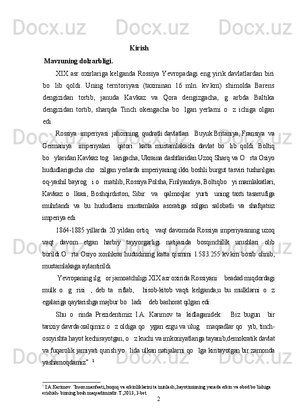                                         Kirish 
 Mavzuning dolzarbligi.   
XIX asr oxirlariga kelganda Rossiya Yevropadagi eng yirik davlatlardan biri
bo lib   qoldi.   Uning   territoriyasi   (taxminan   16   mln.   kv.km)   shimolda   Barens
dengizidan   tortib,   januda   Kavkaz   va   Qora   dengizgacha,   g arbda   Baltika	

dengizidan   tortib,   sharqda   Tinch   okengacha   bo lgan   yerlarni   o z   ichiga   olgan	
 
edi.
Rossiya  imperiyasi  jahonning  qudratli davlatlari   Buyuk Britaniya, Fransiya  va
Germaniya     imperiyalari     qatori     katta   mustamlakachi   davlat   bo lib   qoldi.   Boltiq	

bo ylaridan Kavkaz tog larigacha, Ukraina dashtlaridan Uzoq Sharq va O rta Osiyo	
  
hududlarigacha cho zilgan yerlarda imperiyaning ikki boshli burgut tasviri tushirilgan	

oq-yashil bayrog i o rnatilib, Rossiya Polsha, Finlyandiya, Boltiqbo yi mamlakatlari,	
  
Kavkaz   o lkasi,   Boshqirdiston,   Sibir     va     qalmoqlar     yurti     uning   taxti   tasarrufiga	

muhrlandi   va   bu   hududlarni   mustamlaka   asoratiga   solgan   salobatli   va   shafqatsiz
imperiya edi.  
1864-1885 yillarda 20 yildan ortiq     vaqt davomida Rossiya imperiyasining uzoq
vaqt   davom   etgan   harbiy   tayyorgarligi   natijasida   bosqinchilik   urushlari   olib
borildi.O rta Osiyo xonlikrai hududining katta qismini 1.583.255 kv.km bosib olinib,

mustamlakaga aylantirildi. 
 Yevropaning ilg or jamoatchiligi XIX asr oxirida Rossiyani  beadad miqdordagi	
 
mulk   o g risi ,   deb   ta riflab,   hisob-kitob   vaqti   kelganda,u   bu   mulklarni   o z	
     
egalariga qaytarishga majbur bo ladi  deb bashorat qilgan edi. 	
 
Shu   o rinda   Prezidentimiz   I.A.   Karimov   ta kidlaganidek:   Biz   bugun     bir	
  
tarixiy davrda-xalqimiz o z oldiga qo ygan ezgu va ulug  maqsadlar qo yib, tinch-	
   
osoyishta hayot kechirayotgan, o z kuchi va imkoniyatlariga tayanib,demokratik davlat	

va fuqarolik jamiyati qurish yo lida ulkan natijalarni qo lga kiritayotgan bir zamonda
 
yashamoqdamiz  	
 1
1
  I.A.Karimov.  Inson manfaati, huquq va erkinliklarini ta`minlash, hayotimizning yanada erkin va obod bo`lishiga 	

erishish- bizning bosh maqsadimizdir.T.,2013, 3-bet  
2 
