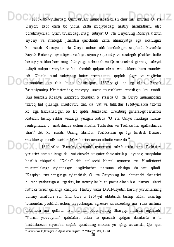 1855-1857-yillardagi  Qrim  urushi  munosabati  bilan chor  ma murlari O rta 
Osiyoni   zabt   etish   bo yicha   katta   miqiyosdagi   harbiy   harakatlarni   olib	

borolmaydilar.   Qrim   urushidagi   mag lubiyat   O rta   Osiyoning   Rossiya   uchun	
 
siyosiy   va   strategik   jihatdan   qanchalik   katta   ahamiyatga   ega   ekanligini
ko rsatdi.   Rossiya   o rta   Osiyo   uchun   olib   boriladigan   raqobatli   kurashda	
 
Buyuk   Britaniya   qirolligini   nafaqat   siyosiy-iqtisodiy   va   strategik   jihatdan   balki
harbiy   jihatdan   ham   mag lubiyatga   uchratish   va  Qrim   urushidagi   mag lubiyat	
 
tufayli   xalqaro   maydonda   bo shashib   qolgan   obro sini   tiklashi   ham   mumkin	
 
edi.   Chunki   hind   xalqining   butun   mamlakatni   qoplab   olgan   va   inglizlar
tomonidan   zo rlik   bilan   bostirilgan   1857-yilgi   qo zg oloni   Buyuk	
  
Britaniyaning   Hindistondagi   mavqeyi   uncha   mustahkam   emasligini   ko rsatdi.	

Shu   boisdan   Rossiya   hukmron   doiralari   o rtasida   O rta   Osiyo   muammosini	
 
tezroq   hal   qilishga   chorlovchi   xat,   da vat   va   takliflar   1860-yillarda   tez-tez	

ko zga   tashlanadigan   bo lib   qoldi.   Jumladan,   Orenburg   general-gubernatori	
 
Katenin   tashqi   ishlar   vaziriga   yozgan   xatida   O rta   Osiyo   mulkiga   hukm-	
	
ronligimizni   o rnatishimiz   uchun   albatta   Turkiston   va   Toshkentni   egallashimiz	

shart   deb   ko rsatdi.   Uning   fikricha,   Toshkentni   qo lga   kiritish   Buxoro	
	 
mulklariga qurolli kuchlar bilan borish uchun albatta zarurdir 24
.
        1862-yilda   Russkiy   vestnik   oynomasi   sahifalarida   ham   Turkiston	
 
yerlarini bosib olishga da vat etuvchi bir qator shovinistik g oyadagi maqolalar	
 
bosilib   chiqarildi.   Golos   deb   ataluvchi   liberal   oynoma   esa   Hindistonni	
 
mustamlakaga   aylantirgan   inglizlardan   namuna   olishga   da vat   qiladi.	

Kaspiyni   rus   dengiziga   aylantirish,   O rta   Osiyoning   ko chmanchi   elatlarini	
	 
o troq yashashga o rgatish, bu saxroyilar bilan pachakilashib o tirmay, ularni	
  
hattoki   terror   qilishga   chaqirdi.   Harbiy   vazir   D.A.Milyutin   harbiy   yurishlarning
doimiy   tarafdori   edi.   Shu   bois   u   1864-yil   oktabrida   tashqi   ishlar   vazirligi
tomonidan podshoh uchun tayyorlangan agressiv  xarakterdagi  ma ruza  matnini	

batamom   ma qulladi.   Bu   matnda   Rossiyaning   Sharqqa   intilishi   oqlanadi,	

Yarim   yovvoyilar   qabilalari   bilan   to qnashib   qolgan   damlarda   o ta	
 	 
tinchliksevar   siyosatni   saqlab   qolishning   imkoni   yo qligi   xususida,   Qo qon	
 
24
 Ravshanov P, O’roqov R .Ajdodlarimiz qadri.  T . “ Sharq ” 1999, 83- bet  
20 