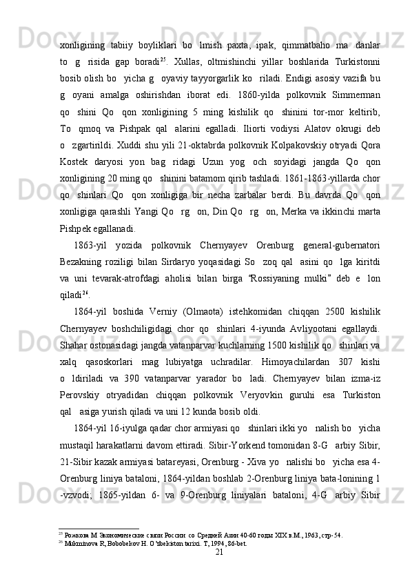 xonligining   tabiiy   boyliklari   bo lmish   paxta,   ipak,   qimmatbaho   ma danlar 
to g risida   gap   boradi	
  25
.   Xullas,   oltmishinchi   yillar   boshlarida   Turkistonni
bosib olish bo yicha g oyaviy tayyorgarlik ko riladi. Endigi asosiy  vazifa bu	
  
g oyani   amalga   oshirishdan   iborat   edi.   1860-yilda   polkovnik   Simmerman	

qo shini   Qo qon   xonligining   5   ming   kishilik   qo shinini   tor-mor   keltirib,
  
To qmoq   va   Pishpak   qal alarini   egalladi.   Iliorti   vodiysi   Alatov   okrugi   deb
 
o zgartirildi. Xuddi  shu yili  21-oktabrda  polkovnik Kolpakovskiy  otryadi  Qora

Kostek   daryosi   yon   bag ridagi   Uzun   yog och   soyidagi   jangda   Qo qon	
  
xonligining 20 ming qo shinini batamom qirib tashladi. 1861-1863-yillarda chor	

qo shinlari   Qo qon   xonligiga   bir   necha   zarbalar   berdi.   Bu   davrda   Qo qon	
  
xonligiga qarashli  Yangi  Qo rg on, Din Qo rg on, Merka va ikkinchi marta	
   
Pishpek egallanadi.
1863-yil   yozida   polkovnik   Chernyayev   Orenburg   general-gubernatori
Bezakning   roziligi   bilan   Sirdaryo   yoqasidagi   So zoq   qal asini   qo lga   kiritdi	
  
va   uni   tevarak-atrofdagi   aholisi   bilan   birga   Rossiyaning   mulki   deb   e lon	
 	
qiladi 26
.
1864-yil   boshida   Verniy   (Olmaota)   istehkomidan   chiqqan   2500   kishilik
Chernyayev   boshchiligidagi   chor   qo shinlari   4-iyunda   Avliyootani   egallaydi.	

Shahar ostonasidagi jangda vatanparvar kuchlarning 1500 kishilik qo shinlari va	

xalq   qasoskorlari   mag lubiyatga   uchradilar.   Himoyachilardan   307   kishi	

o ldiriladi   va   390   vatanparvar   yarador   bo ladi.   Chernyayev   bilan   izma-iz	
 
Perovskiy   otryadidan   chiqqan   polkovnik   Veryovkin   guruhi   esa   Turkiston
qal asiga yurish qiladi va uni 12 kunda bosib oldi.	

1864-yil 16-iyulga qadar chor armiyasi qo shinlari ikki yo nalish bo yicha	
  
mustaqil harakatlarni davom ettiradi. Sibir-Yorkend tomonidan 8-G arbiy Sibir,	

21-Sibir kazak armiyasi batareyasi, Orenburg - Xiva yo nalishi bo yicha esa 4-	
 
Orenburg liniya bataloni, 1864-yildan boshlab 2-Orenburg liniya bata-lonining 1
-vzvodi;   1865-yildan   6-   va   9-Orenburg   liniyalari   bataloni,   4-G arbiy   Sibir	

25
  Рожкова М Экономические связи России  со Средней Азии 40-60 год ы  Х I Х в.М., 1963, стр-54.
26
 Mukminova R, Bobobekov H. O’zbekiston tarixi. T, 1994, 86-bet.
21 