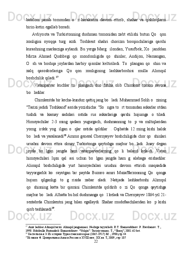 bataloni   janub   tomondan   o z   harakatini   davom   ettirib,   shahar   va   qishloqlarni
birin-ketin egallab boradi.
Avliyoota va Turkistonning dushman tomonidan zabt  etilishi  butun Qo qon	

xonligini   oyoqqa   turg azdi.   Toshkent   shahri   chorizm   bosqinchilariga   qarshi	

kurashning markaziga aylandi. Bu yerga Marg ilondan, Yusufbek, Xo janddan	
 
Mirza   Ahmad   Qushbegi   qo mondonligida   qo shinlar,   Andijon,   Namangan,	
 
O sh   va   boshqa   joylardan   harbiy   qismlar   keltiriladi.   To plangan   qo shin   va	
  
xalq   qasoskorlariga   Qo qon   xonligining   lashkarboshisi   mulla   Alimqul	

boshchilik qiladi. 27
 
Vatanparvar   kuchlar   to plangach   duo   fotiha   olib   Chimkent   tomon   ravona

bo ladilar.	

Chimkentda bir kecha-kunduz qattiq jang bo ladi. Muhammad Solih o zining	
 
Tarixi jadidi Toshkand  asrida yozishicha:  So ngra to rt tomondan askarlar otdan	
  	 
tushdi   va   karnay   sadolari   ostida   rus   askarlariga   qarshi   hujumga   o tiladi.	

Himoyachilar   2-3   ming   qadam   yugurgach,   dushmanning   to p   va   miltiqlaridan	

yomg irdek   yog ilgan   o qlar   ostida   qoldilar .   Oqibatda   12   ming   kishi   halok	
   
bo ladi va yaralanadi	
 28
  Ammo general Chernyayev boshchiligida chor qo shinlari	
urushni   davom   ettira   olmay   Turkistonga   qaytishga   majbur   bo ladi.   Jinay   degan	

joyda   bo lgan   jangda   ham   vatanparvarlarning   qo li   baland   kela-di.   Vatan	
 
himoyachilari   Iqon   qal asi   uchun   bo lgan   jangda   ham   g alabaga   erishadilar.	
  
Alimqul   boshchiligida   yurt   himoyachilari   urushni   davom   ettirish   maqsadida
tayyorgarlik   ko rayotgan   bir   paytda   Buxoro   amiri   Muzaffarxonning   Qo qonga	
 
hujum   qilganligi   to g risida   xabar   oladi.   Natijada   lashkarboshi   Alimqul	
 
qo shinning   katta   bir   qismini   Chimkentda   qoldirib   o zi   Qo qonga   qaytishga	
  
majbur bo ladi. Albatta bu hol dushmanga qo l keladi va Chernyayev 1864-yil 21-	
 
sentabrda   Chimkentni   jang   bilan   egallaydi.   Shahar   mudofaachilaridan   ko p   kishi	

qirib tashlanadi 29
.
27
 Amir lashkar Alimqul tarixi. Alimqul jangnomasi. Nashrga tayyorladi: R.T. Shamsuddinov. P. Ravshanov. T., 
1998: Habibullo Rustambek Shamsutdinov. “Yolqin”. Tarixiy roman. T., “Sharq”, 2001 62-bet
28
 Кастелъская  З Из зстории Туркестанского края (1865-1917) М ., 1980,стр 44
29
Исхаков Ф. Ц ентралъная Азия и России в Х VIII -нач. ХХ вв. Т, 2009, стр-107  
22 