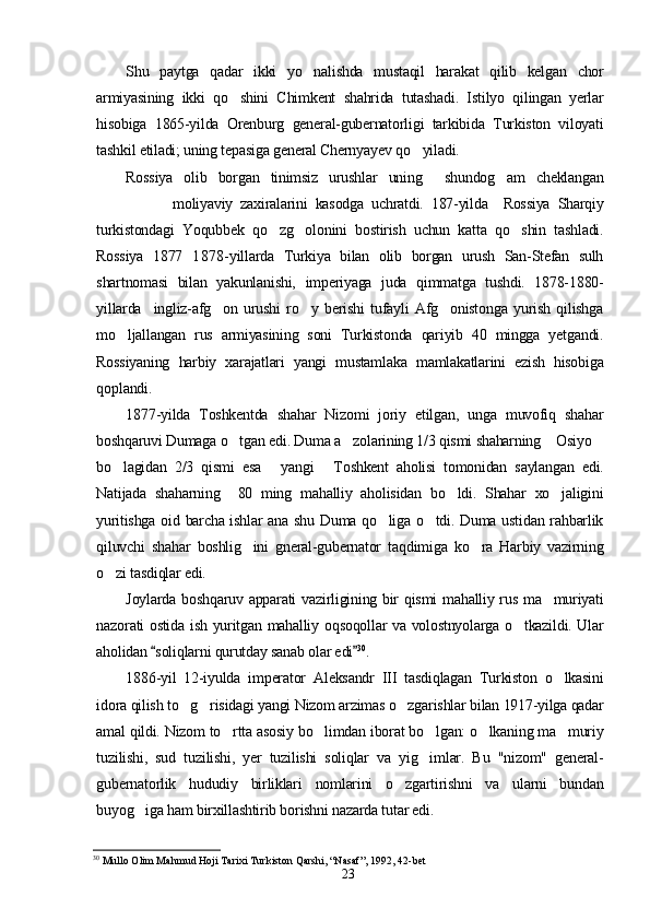 Shu   paytga   qadar   ikki   yo nalishda   mustaqil   harakat   qilib   kelgan   chor
armiyasining   ikki   qo shini   Chimkent   shahrida   tutashadi.   Istilyo   qilingan   yerlar	

hisobiga   1865-yilda   Orenburg   general-gubernatorligi   tarkibida   Turkiston   viloyati
tashkil etiladi; uning tepasiga general Chernyayev qo yiladi.	

Rossiya   olib   borgan   tinimsiz   urushlar   uning     shundog am   cheklangan	

moliyaviy   zaxiralarini   kasodga   uchratdi.   187-yilda     Rossiya   Sharqiy
turkistondagi   Yoqubbek   qo zg olonini   bostirish   uchun   katta   qo shin   tashladi.	
  
Rossiya   1877 1878-yillarda   Turkiya   bilan   olib   borgan   urush   San-Stefan   sulh	

shartnomasi   bilan   yakunlanishi,   imperiyaga   juda   qimmatga   tushdi.   1878-1880-
yillarda     ingliz-afg on   urushi   ro y   berishi   tufayli   Afg onistonga   yurish   qilishga	
  
mo ljallangan   rus   armiyasining   soni   Turkistonda   qariyib   40   mingga   yetgandi.	

Rossiyaning   harbiy   xarajatlari   yangi   mustamlaka   mamlakatlarini   ezish   hisobiga
qoplandi.
1877-yilda   Toshkentda   shahar   Nizomi   joriy   etilgan,   unga   muvofiq   shahar
boshqaruvi Dumaga o tgan edi. Duma a zolarining 1/3 qismi shaharning  Osiyo	
   
bo lagidan   2/3   qismi   esa   yangi   Toshkent   aholisi   tomonidan   saylangan   edi.	
  
Natijada   shaharning     80   ming   mahalliy   aholisidan   bo ldi.   Shahar   xo jaligini	
 
yuritishga oid barcha ishlar ana shu Duma qo liga o tdi. Duma ustidan rahbarlik	
 
qiluvchi   shahar   boshlig ini   gneral-gubernator   taqdimiga   ko ra   Harbiy   vazirning	
 
o zi tasdiqlar edi.	

Joylarda boshqaruv apparati  vazirligining bir  qismi  mahalliy rus ma muriyati	

nazorati ostida ish yuritgan mahalliy oqsoqollar va volostnyolarga o tkazildi. Ular	

aholidan  soliqlarni qurutday sanab olar edi	
  30
.
1886-yil   12-iyulda   imperator   Aleksandr   III   tasdiqlagan   Turkiston   o lkasini	

idora qilish to g risidagi yangi Nizom arzimas o zgarishlar bilan 1917-yilga qadar	
  
amal qildi. Nizom to rtta asosiy bo limdan iborat bo lgan: o lkaning ma muriy	
    
tuzilishi,   sud   tuzilishi,   yer   tuzilishi   soliqlar   va   yig imlar.   Bu   "nizom"   general-	

gubernatorlik   hududiy   birliklari   nomlarini   o zgartirishni   va   ularni   bundan	

buyog iga ham birxillashtirib borishni nazarda tutar edi.	

30
 Mullo Olim Mahmud Hoji Tarixi Turkiston Qarshi, “Nasaf”, 1992, 42-bet
23 