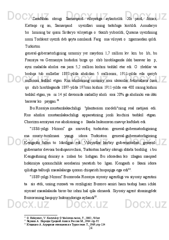 Zarafshon   okrugi   Samarqand   viloyatiga   aylantirildi.   Xo jand,   Jizzax,
Kattaqo rg on,   Samarqand     uyezdlari   uning   tarkibiga   kiritildi.   Amudaryo	
 
bo limining bir  qismi  Sirdaryo viloyatiga o tkazib yuborildi, Qurama uyezdining	
 
nomi Toshkent uyezdi deb qayta nomlandi. Farg ona viloyati o zgarmasdan qoldi.	
 
Turkiston
general-gubernatorligining   umumiy   yer   maydoni   1,7   million   kv.   km.   bo lib,   bu	

Fransiya   va   Germaniya   hududini   birga   qo shib   hisoblaganda   ikki   baravar   ko p,	
 
ayni   mahalda   aholisi   esa   jami   5,2   million   kishini   tashkil   etar   edi.   O zbeklar   va	

boshqa   tub   millatlar   1897-yilda   aholidan   5   millionini,   1911-yilda   eda   qariyb
millionni   tashkil   etgan.   Rus   aholisining   umumiy   soni   ukrainlar   beloruslarni   ham
qo shib hisoblaganda 1897-yilda 197min kishini 1911-yilda esa 400 minng kishini	

tashkil etgan, ya ni 14 yil davomida mahalliy aholi  soni 20% ga aholiniki esa ikki	

baravar ko paygan.	
	31 	
Bu Rossiya mustamlakachiligi 	plantasion   modeli"ning   real   natijasi   edi.	
Rus   aholisi   mustamlakachiligi	 	apparatining   jonli   kuchini   tashkil   etgan.	
Chorizm armiyasi rus aholisining o lkada hukumron mavqe kafolati edi.		
1886-yilgi   Nizom   ga   muvofiq   turkiston   general-gubernatorligining 	
ma muriy-tuzilmasi   yangi   idora Turkiston   general-gubernatorligining	 	
Kengashi   bilan   to ldirilgan   edi.   Viloyatlar   harbiy   gubernatorlari,   general-		
gubernator devoni boshqaruvchisi, Turkiston harbiy okrugi shtabi boshlig i bu		
Kengashning   doimiy   a zolari   bo lishgan.   Bu   idoradan   ko zlagan   maqsad	  	
hokimiya   qonunchilik   asoslarini   yaratish   bo lgan.   Kengash   o lkani   idora	 	
qilishga talluqli masalalarga qonun chiqarish huquqiga ega edi	32.	
1889-yilgi Nizom  Buxoroda Rossiya siyosiy agentligi va siyosiy agentini 	
ta sis   etdi,   uning   ruxsati   va   roziligisiz   Buxoro   amiri   ham   tashqi   ham   ichki		
siyosat masalalaida biror-bir ishni hal qila olmasdi. Siyosiy agent shuningdek
Buxoroning haqiqiy hukumdoriga aylandi	33.
31
 G. Hidoyatov, V. Kostetskiy O‘zbekiston tarixi, T .,  2002, 50-bet
32
 Якунин А . Народы Средней Азии и России М., 1964 стр-92 
33
 Юлдошев А. Аграрн ы е отношения в Туркестане.Т., 1969,стр-134
24 