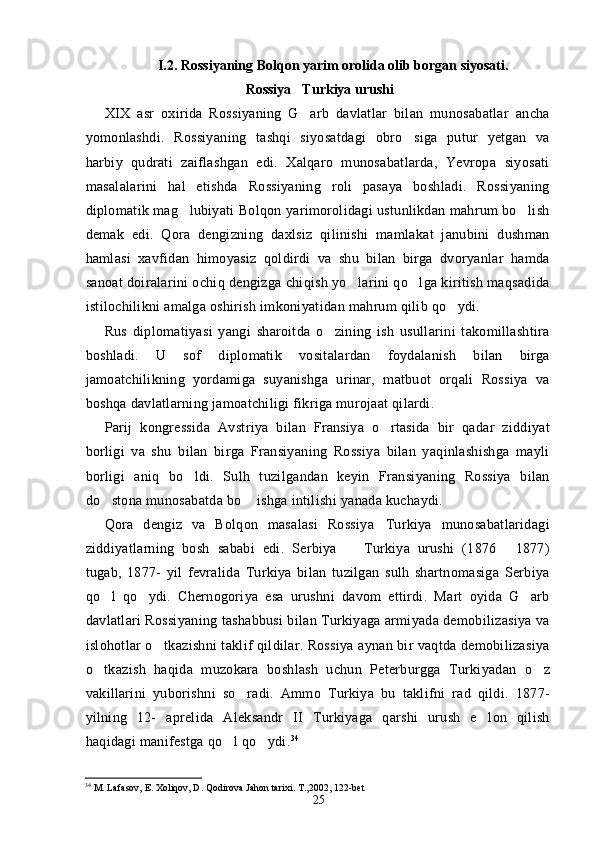 I.2. Rossiyaning Bolqon yarim orolida olib borgan siyosati.
Rossiya Turkiya urushi
XIX   asr   oxirida   Rossiyaning   G arb   davlatlar   bilan   munosabatlar   ancha

yomonlashdi.   Rossiyaning   tashqi   siyosatdagi   obro siga   putur   yetgan   va	

harbiy   qudrati   zaiflashgan   edi.   Xalqaro   munosabatlarda,   Yevropa   siyosati
masalalarini   hal   etishda   Rossiyaning   roli   pasaya   boshladi.   Rossiyaning
diplomatik mag lubiyati Bolqon yarimorolidagi ustunlikdan mahrum bo lish	
 
demak   edi.   Qora   dengizning   daxlsiz   qilinishi   mamlakat   janubini   dushman
hamlasi   xavfidan   himoyasiz   qoldirdi   va   shu   bilan   birga   dvoryanlar   hamda
sanoat doiralarini ochiq dengizga chiqish yo larini qo lga kiritish maqsadida	
 
istilochilikni amalga oshirish imkoniyatidan mahrum qilib qo ydi.	

Rus   diplomatiyasi   yangi   sharoitda   o zining   ish   usullarini   takomillashtira	

boshladi.   U   sof   diplomatik   vositalardan   foydalanish   bilan   birga
jamoatchilikning   yordamiga   suyanishga   urinar,   matbuot   orqali   Rossiya   va
boshqa davlatlarning jamoatchiligi fikriga murojaat qilardi.
Parij   kongressida   Avstriya   bilan   Fransiya   o rtasida   bir   qadar   ziddiyat	

borligi   va   shu   bilan   birga   Fransiyaning   Rossiya   bilan   yaqinlashishga   mayli
borligi   aniq   bo ldi.   Sulh   tuzilgandan   keyin   Fransiyaning   Rossiya   bilan	

do stona munosabatda bo  ishga intilishi yanada kuchaydi.	
 
Qora   dengiz   va   Bolqon   masalasi   Rossiya Turkiya   munosabatlaridagi	

ziddiyatlarning   bosh   sababi   edi.   Serbiya     Turkiya   urushi   (1876   1877)	
 
tugab,   1877-   yil   fevralida   Turkiya   bilan   tuzilgan   sulh   shartnomasiga   Serbiya
qo l   qo ydi.   Chernogoriya   esa   urushni   davom   ettirdi.   Mart   oyida   G arb	
  
davlatlari Rossiyaning tashabbusi bilan Turkiyaga armiyada demobilizasiya va
islohotlar o tkazishni taklif qildilar. Rossiya aynan bir vaqtda demobilizasiya	

o tkazish   haqida   muzokara   boshlash   uchun   Peterburgga   Turkiyadan   o z	
 
vakillarini   yuborishni   so radi.   Ammo   Turkiya   bu   taklifni   rad   qildi.   1877-	

yilning   12-   aprelida   Aleksandr   II   Turkiyaga   qarshi   urush   e lon   qilish	

haqidagi manifestga qo l qo ydi.	
  34
34
 M. Lafasov, E. Xoliqov, D. Qodirova Jahon tarixi. T.,2002, 122-bet
25 