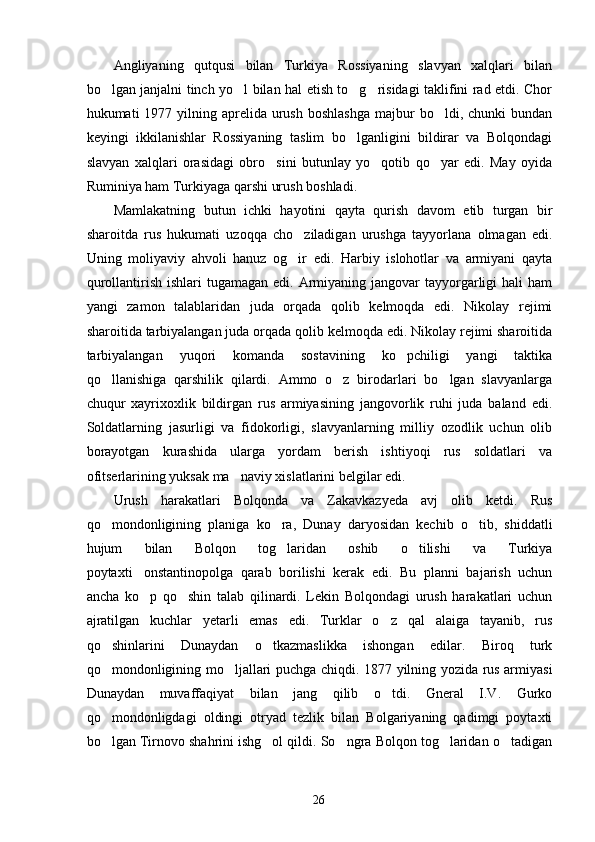 Angliyaning   qutqusi   bilan   Turkiya   Rossiyaning   slavyan   xalqlari   bilan
bo lgan janjalni tinch yo l bilan hal etish to g risidagi taklifini rad etdi. Chor   
hukumati  1977  yilning  aprelida urush  boshlashga   majbur   bo ldi, chunki   bundan	

keyingi   ikkilanishlar   Rossiyaning   taslim   bo lganligini   bildirar   va   Bolqondagi	

slavyan   xalqlari   orasidagi   obro sini   butunlay   yo qotib   qo yar   edi.   May   oyida	
  
Ruminiya ham Turkiyaga qarshi urush boshladi.
Mamlakatning   butun   ichki   hayotini   qayta   qurish   davom   etib   turgan   bir
sharoitda   rus   hukumati   uzoqqa   cho ziladigan   urushga   tayyorlana   olmagan   edi.	

Uning   moliyaviy   ahvoli   hanuz   og ir   edi.   Harbiy   islohotlar   va   armiyani   qayta

qurollantirish  ishlari  tugamagan  edi.  Armiyaning  jangovar  tayyorgarligi   hali  ham
yangi   zamon   talablaridan   juda   orqada   qolib   kelmoqda   edi.   Nikolay   rejimi
sharoitida tarbiyalangan juda orqada qolib kelmoqda edi. Nikolay rejimi sharoitida
tarbiyalangan   yuqori   komanda   sostavining   ko pchiligi   yangi   taktika	

qo llanishiga   qarshilik   qilardi.   Ammo   o z   birodarlari   bo lgan   slavyanlarga	
  
chuqur   xayrixoxlik   bildirgan   rus   armiyasining   jangovorlik   ruhi   juda   baland   edi.
Soldatlarning   jasurligi   va   fidokorligi,   slavyanlarning   milliy   ozodlik   uchun   olib
borayotgan   kurashida   ularga   yordam   berish   ishtiyoqi   rus   soldatlari   va
ofitserlarining yuksak ma naviy xislatlarini belgilar edi.	

Urush   harakatlari   Bolqonda   va   Zakavkazyeda   avj   olib   ketdi.   Rus
qo mondonligining   planiga   ko ra,   Dunay   daryosidan   kechib   o tib,   shiddatli	
  
hujum   bilan   Bolqon   tog laridan   oshib   o tilishi   va   Turkiya	
 
poytaxti onstantinopolga   qarab   borilishi   kerak   edi.   Bu   planni   bajarish   uchun	

ancha   ko p   qo shin   talab   qilinardi.   Lekin   Bolqondagi   urush   harakatlari   uchun
 
ajratilgan   kuchlar   yetarli   emas   edi.   Turklar   o z   qal alaiga   tayanib,   rus	
 
qo shinlarini   Dunaydan   o tkazmaslikka   ishongan   edilar.   Biroq   turk	
 
qo mondonligining mo ljallari puchga chiqdi. 1877 yilning yozida rus armiyasi
 
Dunaydan   muvaffaqiyat   bilan   jang   qilib   o tdi.   Gneral   I.V.   Gurko	

qo mondonligdagi   oldingi   otryad   tezlik   bilan   Bolgariyaning   qadimgi   poytaxti	

bo lgan Tirnovo shahrini ishg ol qildi. So ngra Bolqon tog laridan o tadigan
    
26 