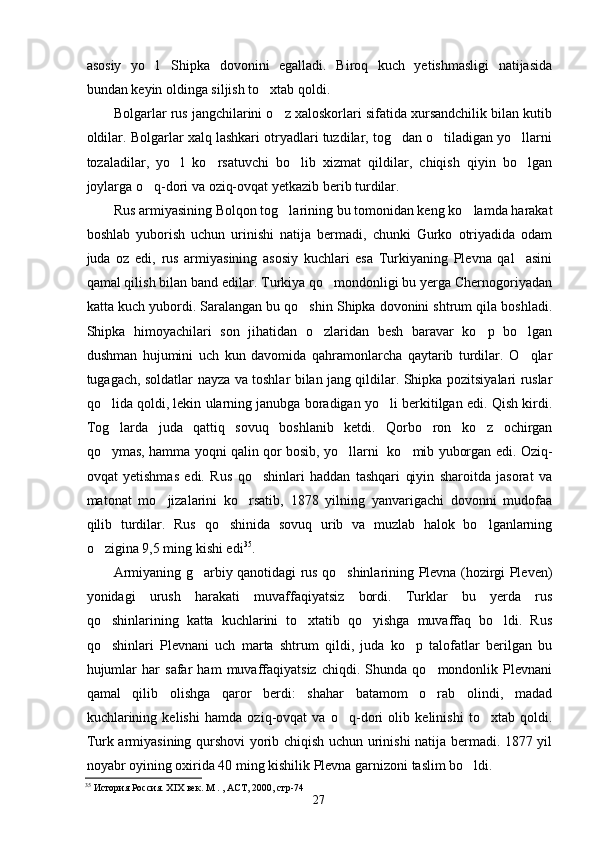 asosiy   yo l Shipka   dovonini   egalladi.   Biroq   kuch   yetishmasligi   natijasida 
bundan keyin oldinga siljish to xtab qoldi.	

Bolgarlar rus jangchilarini o z xaloskorlari sifatida xursandchilik bilan kutib	

oldilar. Bolgarlar xalq lashkari otryadlari tuzdilar, tog dan o tiladigan yo llarni	
  
tozaladilar,   yo l   ko rsatuvchi   bo lib   xizmat   qildilar,   chiqish   qiyin   bo lgan	
   
joylarga o q-dori va oziq-ovqat yetkazib berib turdilar.	

Rus armiyasining Bolqon tog larining bu tomonidan keng ko lamda harakat	
 
boshlab   yuborish   uchun   urinishi   natija   bermadi,   chunki   Gurko   otriyadida   odam
juda   oz   edi,   rus   armiyasining   asosiy   kuchlari   esa   Turkiyaning   Plevna   qal asini	

qamal qilish bilan band edilar. Turkiya qo mondonligi bu yerga Chernogoriyadan	

katta kuch yubordi. Saralangan bu qo shin Shipka dovonini shtrum qila boshladi.	

Shipka   himoyachilari   son   jihatidan   o zlaridan   besh   baravar   ko p   bo lgan	
  
dushman   hujumini   uch   kun   davomida   qahramonlarcha   qaytarib   turdilar.   O qlar	

tugagach, soldatlar nayza va toshlar bilan jang qildilar. Shipka pozitsiyalari ruslar
qo lida qoldi, lekin ularning janubga boradigan yo li berkitilgan edi. Qish kirdi.	
 
Tog larda   juda   qattiq   sovuq   boshlanib   ketdi.   Qorbo ron   ko z   ochirgan
  
qo ymas, hamma yoqni qalin qor bosib, yo llarni   ko mib yuborgan edi. Oziq-
  
ovqat   yetishmas   edi.   Rus   qo shinlari   haddan   tashqari   qiyin   sharoitda   jasorat   va	

matonat   mo jizalarini   ko rsatib,   1878   yilning   yanvarigachi   dovonni   mudofaa	
 
qilib   turdilar.   Rus   qo shinida   sovuq   urib   va   muzlab   halok   bo lganlarning	
 
o zigina 9,5 ming kishi edi	
 35
.
Armiyaning g arbiy qanotidagi rus qo shinlarining Plevna (hozirgi Pleven)	
 
yonidagi   urush   harakati   muvaffaqiyatsiz   bordi.   Turklar   bu   yerda   rus
qo shinlarining   katta   kuchlarini   to xtatib   qo yishga   muvaffaq   bo ldi.   Rus	
   
qo shinlari   Plevnani   uch   marta   shtrum   qildi,   juda   ko p   talofatlar   berilgan   bu
 
hujumlar   har   safar   ham   muvaffaqiyatsiz   chiqdi.   Shunda   qo mondonlik   Plevnani	

qamal   qilib   olishga   qaror   berdi:   shahar   batamom   o rab   olindi,   madad

kuchlarining   kelishi   hamda   oziq-ovqat   va   o q-dori   olib   kelinishi   to xtab   qoldi.	
 
Turk armiyasining qurshovi yorib chiqish uchun urinishi natija bermadi. 1877 yil
noyabr oyining oxirida 40 ming kishilik Plevna garnizoni taslim bo ldi.	

35
 История Россия. ХIХ век. М . , АСТ, 2000, стр-74 
27 