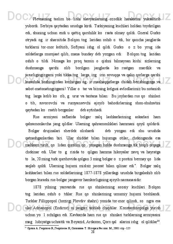 Plevnaning   taslim   bo lishi   slavyanlarning   ozodlik   harakatini   yuksaltirib
yubordi. Serbiya qaytadan urushga kirdi. Turkiyaning kuchlari holdan toydirilgan
edi,   shuning   uchun   endi   u   qattiq   qarshilik   ko rsata   olmay   qoldi.   Gneral   Gurko	

otryadi   og ir   sharoitida   Bolqon   tog laridan   oshib   o tdi,   bir   qancha   janglarda	
  
turklarni   tor-mor   keltirib,   Sofiyani   ishg ol   qildi.   Gurko     o z   bo yrug ida	
   
soldatlarga   murojaat   qilib,   mana   bunday   deb   yozgan   edi:   Bolqon   tog laridan	
 
oshib   o tildi.   Nimaga   ko proq   taxsin   o qishni   bilmaysan   kishi:   sizlarning	
  
dushmanga   qarshi   olib   borilgan   janglarda   ko rsatgan   mardlik   va	

jasurligingizgami yoki tikka tog larga, izg irin sovuqqa va qalin qorlarga qarshi	
 
kurashda   boshingizdan   kechirgan   og ir   mashaqqatlarga   chidab   berishingizga   va	

sabot-matonatingizgami! Yillar o tar va bizning kelgusi avlodlarimiz bu notanish	

tog larga   kelib  ko rib,  g urur  va  tantana   bilan: Bu  joylardan  rus   qo shinlari	
    
o tib,   suvorovchi   va   rumyansevchi   ajoyib   bahodirlarning   shon-shuhratini	

qaytadan ko rsatib berganlar deb aytishadi.	
 
Rus   armiyasi   saflarida   bolgar   xalq   lashkarlarining   askarlari   ham
qahramonlarcha   jang   qildlar.   Ularning   qahramonliklari   hammani   qoyil   qoldirdi.
Bolgar   drujinalari   sherdek   olishardi     deb   yozgan   edi   shu   urushda	
 
qatnashganlardan   biri. Ular   shiddat   bilan   hujumga   otilar,   chekinganda   esa	

mahkam turib, qo lidan qurolini qo ymagan holda dushmanga tik boqib orqaga	
 
chekinar   edi.   Ular   to g risida   to qilgan   hamma   hikoyalar   zavq   va   hayratga	
  
to la, 20 ming turk qurshovida qolgan 3 ming bolgar o z postini bermay qo lida	
  
saqlab   qoldi.   Ularning   hujumi   mislsiz   jasorat   bilan   qilinar   edi .   Bolgar   xalq	

lashkarlari   bilan   rus   soldatlarining   1877-1878   yillardagi   urushda   birgalashib   olib
borgan kurashi rus-bolgar jangavor hamkorligining ajoyib namunasidir.
1878   yilning   yanvarida   rus   qo shinlarining   asosiy   kuchlari   Bolqon	

tog laridan   oshib   o tdilar.   Rus   qo shinlarining   umumiy   hujumi   boshlandi.	
  
Turklar   Fillippopol   (hozirgi   Plovdiv   shahri)   yonida   tor-mor   qilindi,   so ngra   esa	

ular   Adrianopol   (Endirne)   ni   jangsiz   tashlab   chiqdilar.   Konstantinopolga   yurish
uchun   yo l   ochilgan   edi.   Kavkazda   ham   rus   qo shinlari   turklarning   armiyasini	
 
mag lubiyatga uchratdi va Boyazid, Ardaxon, Qors qal alarini ishg ol qildilar	
   36
.
36
  Орлов А. Георгиев В, Георгиева Н, Сиховина Т. История России. М., 2001 стр -125  
28 