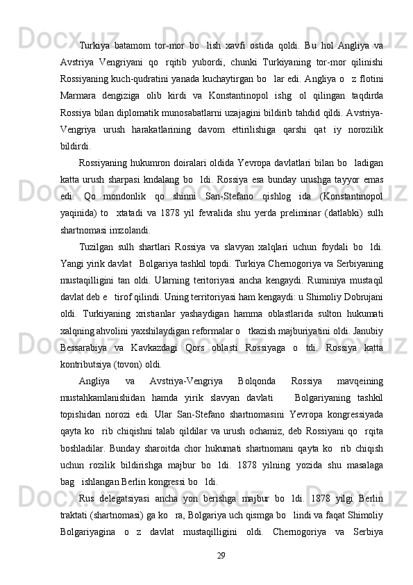 Turkiya   batamom   tor-mor   bo lish   xavfi   ostida   qoldi.   Bu   hol   Angliya   va
Avstriya   Vengriyani   qo rqitib   yubordi,   chunki   Turkiyaning   tor-mor   qilinishi	

Rossiyaning kuch-qudratini yanada kuchaytirgan bo lar edi. Angliya o z flotini	
 
Marmara   dengiziga   olib   kirdi   va   Konstantinopol   ishg ol   qilingan   taqdirda	

Rossiya bilan diplomatik munosabatlarni uzajagini bildirib tahdid qildi. Avstriya-
Vengriya   urush   harakatlarining   davom   ettirilishiga   qarshi   qat iy   norozilik	

bildirdi.
Rossiyaning   hukumron  doiralari  oldida  Yevropa davlatlari   bilan bo ladigan	

katta   urush   sharpasi   kndalang   bo ldi.   Rossiya   esa   bunday   urushga   tayyor   emas	

edi.   Qo mondonlik   qo shinni   San-Stefano   qishlog ida   (Konstantinopol	
  
yaqinida)   to xtatadi   va   1878   yil   fevralida   shu   yerda   preliminar   (datlabki)   sulh	

shartnomasi imzolandi.
Tuzilgan   sulh   shartlari   Rossiya   va   slavyan   xalqlari   uchun   foydali   bo ldi.	

Yangi yirik davlat Bolgariya tashkil topdi. Turkiya Chernogoriya va Serbiyaning	

mustaqilligini   tan   oldi.   Ularning   teritoriyasi   ancha   kengaydi.   Ruminiya   mustaqil
davlat deb e tirof qilindi. Uning territoriyasi ham kengaydi: u Shimoliy Dobrujani	

oldi.   Turkiyaning   xristianlar   yashaydigan   hamma   oblastlarida   sulton   hukumati
xalqning ahvolini yaxshilaydigan reformalar o tkazish majburiyatini oldi. Janubiy	

Bessarabiya   va   Kavkazdagi   Qors   oblasti   Rossiyaga   o tdi.   Rossiya   katta	

kontributsiya (tovon) oldi.
Angliya   va   Avstriya-Vengriya   Bolqonda   Rossiya   mavqeining
mustahkamlanishidan   hamda   yirik   slavyan   davlati     Bolgariyaning   tashkil	

topishidan   norozi   edi.   Ular   San-Stefano   shartnomasini   Yevropa   kongressiyada
qayta   ko rib   chiqishni   talab   qildilar   va   urush   ochamiz,   deb   Rossiyani   qo rqita	
 
boshladilar.   Bunday   sharoitda   chor   hukumati   shartnomani   qayta   ko rib   chiqish	

uchun   rozilik   bildirishga   majbur   bo ldi.   1878   yilning   yozida   shu   masalaga	

bag ishlangan Berlin kongressi bo ldi.	
 
Rus   delegatsiyasi   ancha   yon   berishga   majbur   bo ldi.   1878   yilgi   Berlin	

traktati (shartnomasi) ga ko ra, Bolgariya uch qismga bo lindi va faqat Shimoliy	
 
Bolgariyagina   o z   davlat   mustaqilligini   oldi.   Chernogoriya   va   Serbiya	

29 